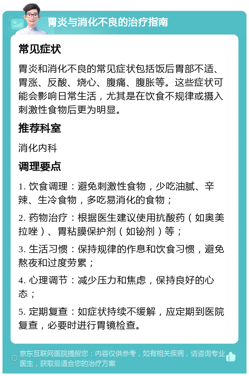 胃炎与消化不良的治疗指南 常见症状 胃炎和消化不良的常见症状包括饭后胃部不适、胃涨、反酸、烧心、腹痛、腹胀等。这些症状可能会影响日常生活，尤其是在饮食不规律或摄入刺激性食物后更为明显。 推荐科室 消化内科 调理要点 1. 饮食调理：避免刺激性食物，少吃油腻、辛辣、生冷食物，多吃易消化的食物； 2. 药物治疗：根据医生建议使用抗酸药（如奥美拉唑）、胃粘膜保护剂（如铋剂）等； 3. 生活习惯：保持规律的作息和饮食习惯，避免熬夜和过度劳累； 4. 心理调节：减少压力和焦虑，保持良好的心态； 5. 定期复查：如症状持续不缓解，应定期到医院复查，必要时进行胃镜检查。