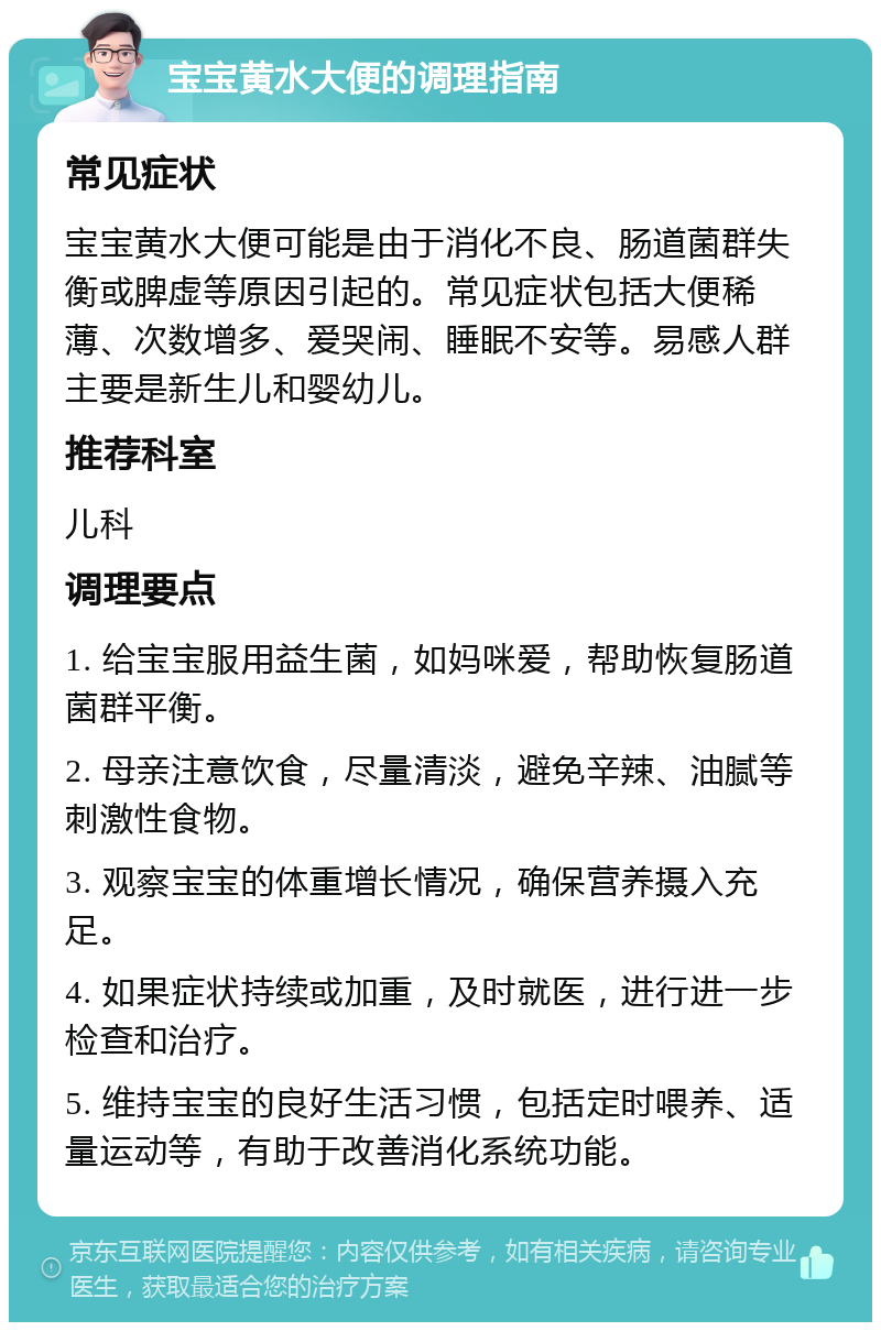 宝宝黄水大便的调理指南 常见症状 宝宝黄水大便可能是由于消化不良、肠道菌群失衡或脾虚等原因引起的。常见症状包括大便稀薄、次数增多、爱哭闹、睡眠不安等。易感人群主要是新生儿和婴幼儿。 推荐科室 儿科 调理要点 1. 给宝宝服用益生菌，如妈咪爱，帮助恢复肠道菌群平衡。 2. 母亲注意饮食，尽量清淡，避免辛辣、油腻等刺激性食物。 3. 观察宝宝的体重增长情况，确保营养摄入充足。 4. 如果症状持续或加重，及时就医，进行进一步检查和治疗。 5. 维持宝宝的良好生活习惯，包括定时喂养、适量运动等，有助于改善消化系统功能。