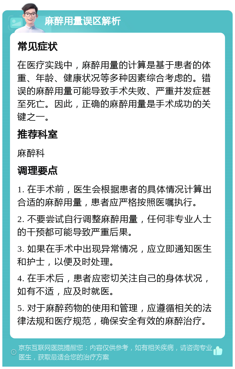 麻醉用量误区解析 常见症状 在医疗实践中，麻醉用量的计算是基于患者的体重、年龄、健康状况等多种因素综合考虑的。错误的麻醉用量可能导致手术失败、严重并发症甚至死亡。因此，正确的麻醉用量是手术成功的关键之一。 推荐科室 麻醉科 调理要点 1. 在手术前，医生会根据患者的具体情况计算出合适的麻醉用量，患者应严格按照医嘱执行。 2. 不要尝试自行调整麻醉用量，任何非专业人士的干预都可能导致严重后果。 3. 如果在手术中出现异常情况，应立即通知医生和护士，以便及时处理。 4. 在手术后，患者应密切关注自己的身体状况，如有不适，应及时就医。 5. 对于麻醉药物的使用和管理，应遵循相关的法律法规和医疗规范，确保安全有效的麻醉治疗。