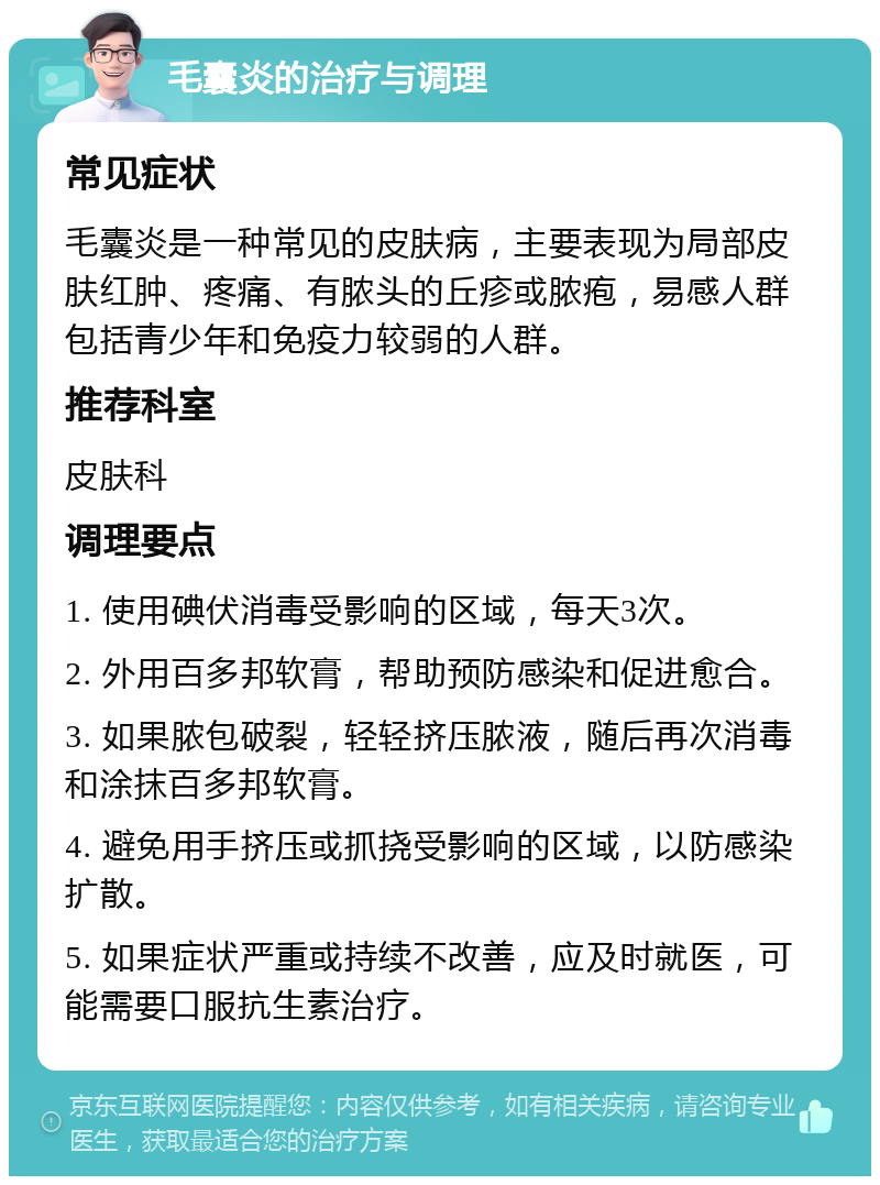 毛囊炎的治疗与调理 常见症状 毛囊炎是一种常见的皮肤病，主要表现为局部皮肤红肿、疼痛、有脓头的丘疹或脓疱，易感人群包括青少年和免疫力较弱的人群。 推荐科室 皮肤科 调理要点 1. 使用碘伏消毒受影响的区域，每天3次。 2. 外用百多邦软膏，帮助预防感染和促进愈合。 3. 如果脓包破裂，轻轻挤压脓液，随后再次消毒和涂抹百多邦软膏。 4. 避免用手挤压或抓挠受影响的区域，以防感染扩散。 5. 如果症状严重或持续不改善，应及时就医，可能需要口服抗生素治疗。