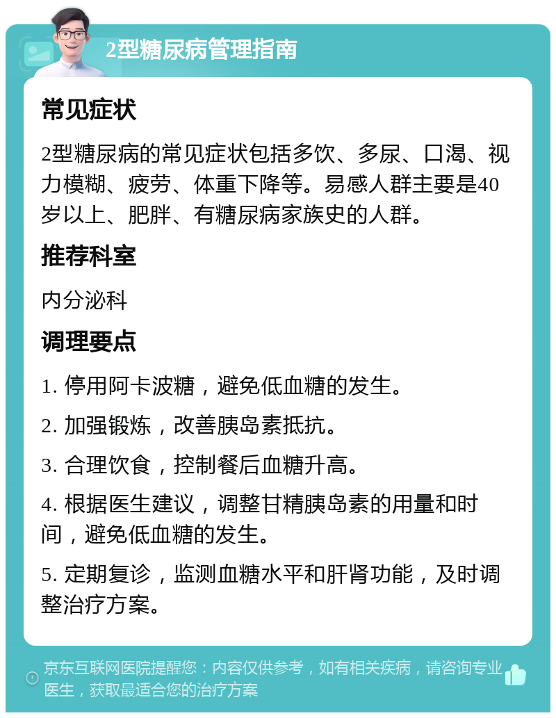 2型糖尿病管理指南 常见症状 2型糖尿病的常见症状包括多饮、多尿、口渴、视力模糊、疲劳、体重下降等。易感人群主要是40岁以上、肥胖、有糖尿病家族史的人群。 推荐科室 内分泌科 调理要点 1. 停用阿卡波糖，避免低血糖的发生。 2. 加强锻炼，改善胰岛素抵抗。 3. 合理饮食，控制餐后血糖升高。 4. 根据医生建议，调整甘精胰岛素的用量和时间，避免低血糖的发生。 5. 定期复诊，监测血糖水平和肝肾功能，及时调整治疗方案。