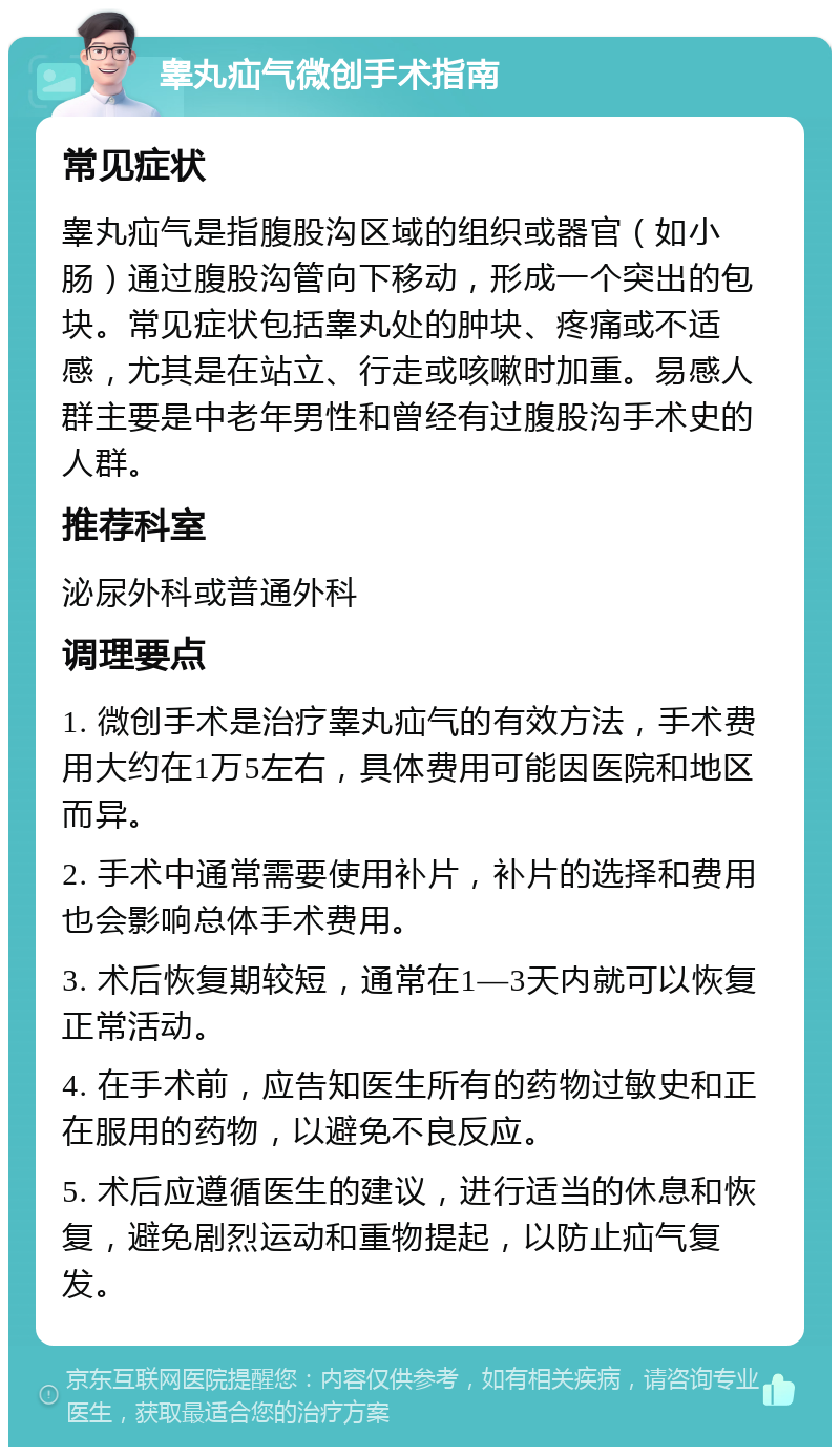 睾丸疝气微创手术指南 常见症状 睾丸疝气是指腹股沟区域的组织或器官（如小肠）通过腹股沟管向下移动，形成一个突出的包块。常见症状包括睾丸处的肿块、疼痛或不适感，尤其是在站立、行走或咳嗽时加重。易感人群主要是中老年男性和曾经有过腹股沟手术史的人群。 推荐科室 泌尿外科或普通外科 调理要点 1. 微创手术是治疗睾丸疝气的有效方法，手术费用大约在1万5左右，具体费用可能因医院和地区而异。 2. 手术中通常需要使用补片，补片的选择和费用也会影响总体手术费用。 3. 术后恢复期较短，通常在1—3天内就可以恢复正常活动。 4. 在手术前，应告知医生所有的药物过敏史和正在服用的药物，以避免不良反应。 5. 术后应遵循医生的建议，进行适当的休息和恢复，避免剧烈运动和重物提起，以防止疝气复发。