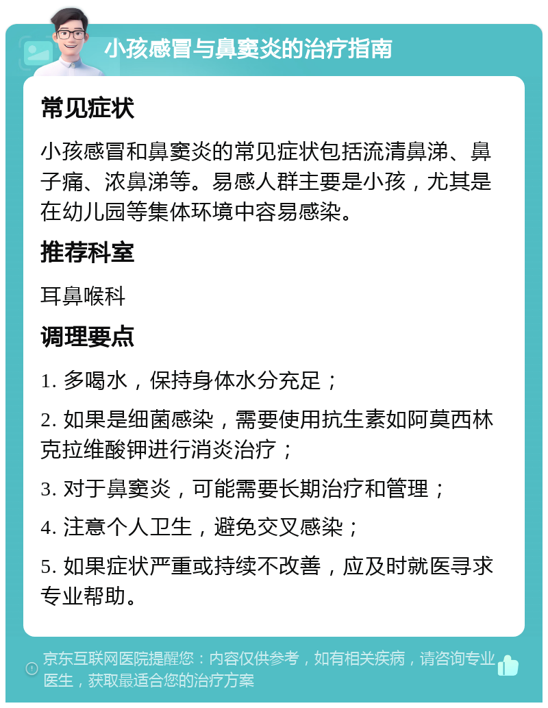 小孩感冒与鼻窦炎的治疗指南 常见症状 小孩感冒和鼻窦炎的常见症状包括流清鼻涕、鼻子痛、浓鼻涕等。易感人群主要是小孩，尤其是在幼儿园等集体环境中容易感染。 推荐科室 耳鼻喉科 调理要点 1. 多喝水，保持身体水分充足； 2. 如果是细菌感染，需要使用抗生素如阿莫西林克拉维酸钾进行消炎治疗； 3. 对于鼻窦炎，可能需要长期治疗和管理； 4. 注意个人卫生，避免交叉感染； 5. 如果症状严重或持续不改善，应及时就医寻求专业帮助。