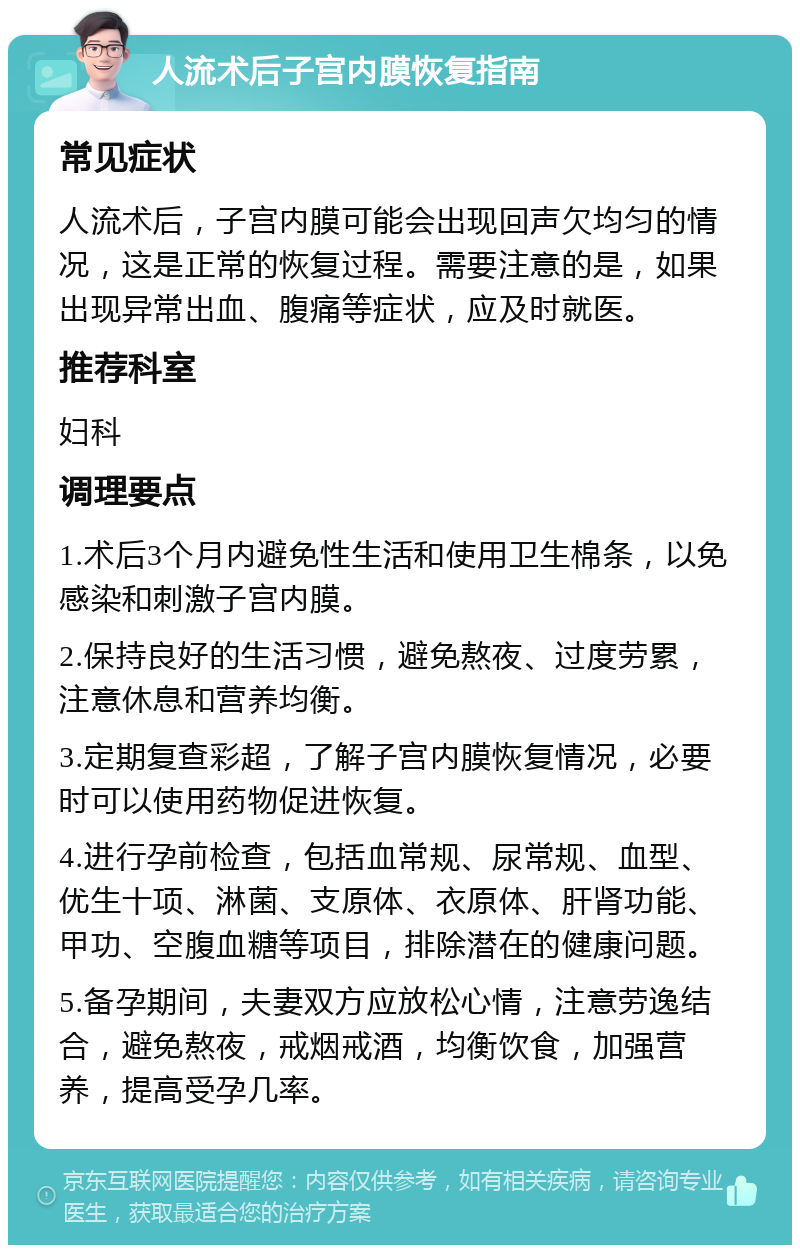 人流术后子宫内膜恢复指南 常见症状 人流术后，子宫内膜可能会出现回声欠均匀的情况，这是正常的恢复过程。需要注意的是，如果出现异常出血、腹痛等症状，应及时就医。 推荐科室 妇科 调理要点 1.术后3个月内避免性生活和使用卫生棉条，以免感染和刺激子宫内膜。 2.保持良好的生活习惯，避免熬夜、过度劳累，注意休息和营养均衡。 3.定期复查彩超，了解子宫内膜恢复情况，必要时可以使用药物促进恢复。 4.进行孕前检查，包括血常规、尿常规、血型、优生十项、淋菌、支原体、衣原体、肝肾功能、甲功、空腹血糖等项目，排除潜在的健康问题。 5.备孕期间，夫妻双方应放松心情，注意劳逸结合，避免熬夜，戒烟戒酒，均衡饮食，加强营养，提高受孕几率。