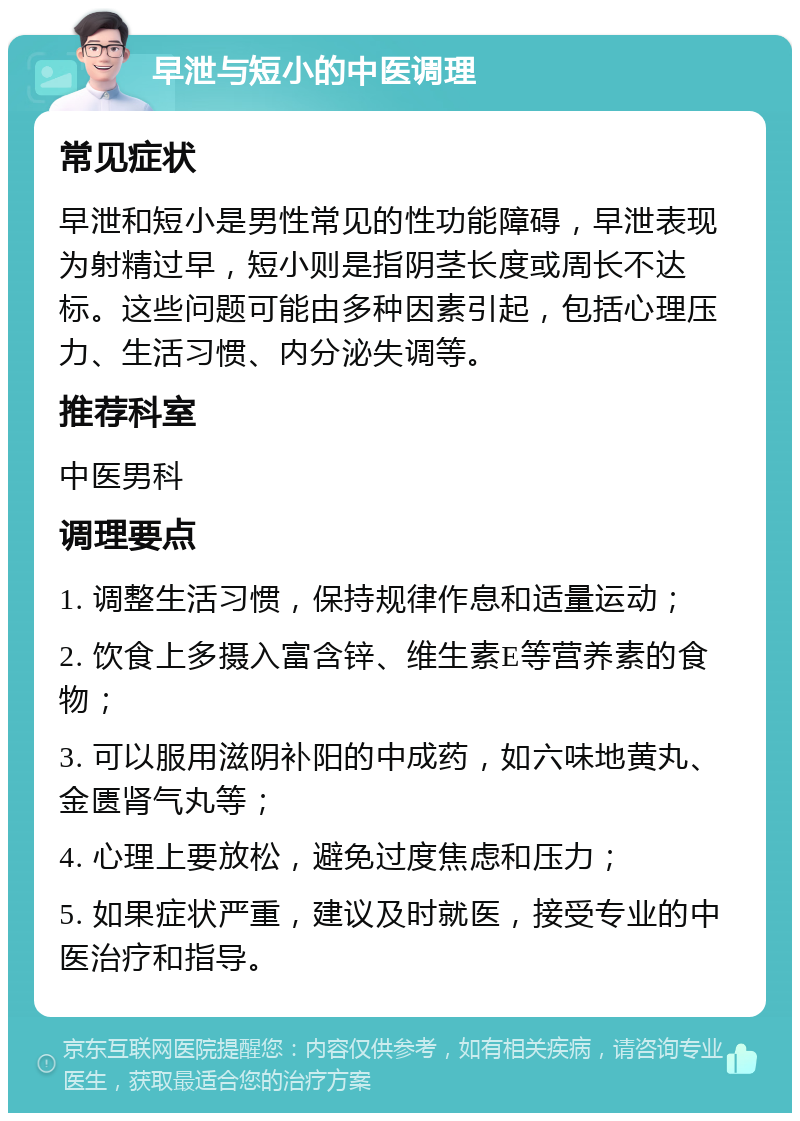 早泄与短小的中医调理 常见症状 早泄和短小是男性常见的性功能障碍，早泄表现为射精过早，短小则是指阴茎长度或周长不达标。这些问题可能由多种因素引起，包括心理压力、生活习惯、内分泌失调等。 推荐科室 中医男科 调理要点 1. 调整生活习惯，保持规律作息和适量运动； 2. 饮食上多摄入富含锌、维生素E等营养素的食物； 3. 可以服用滋阴补阳的中成药，如六味地黄丸、金匮肾气丸等； 4. 心理上要放松，避免过度焦虑和压力； 5. 如果症状严重，建议及时就医，接受专业的中医治疗和指导。