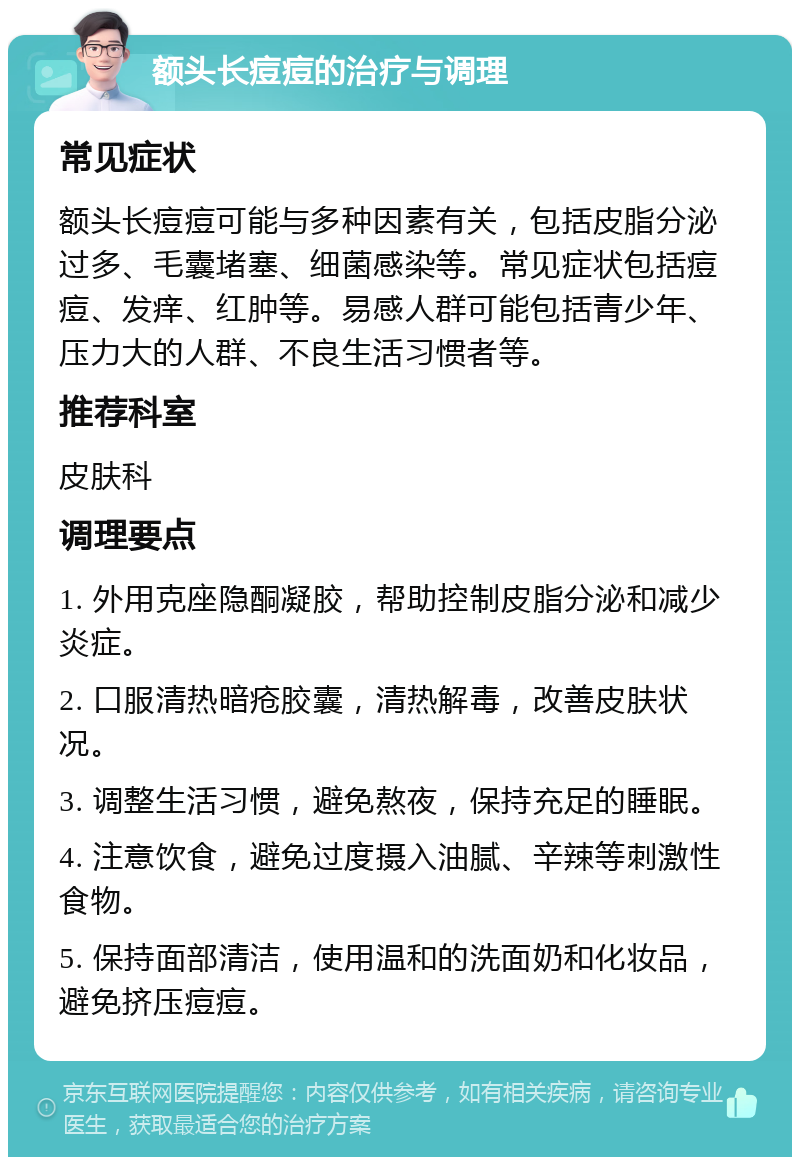 额头长痘痘的治疗与调理 常见症状 额头长痘痘可能与多种因素有关，包括皮脂分泌过多、毛囊堵塞、细菌感染等。常见症状包括痘痘、发痒、红肿等。易感人群可能包括青少年、压力大的人群、不良生活习惯者等。 推荐科室 皮肤科 调理要点 1. 外用克座隐酮凝胶，帮助控制皮脂分泌和减少炎症。 2. 口服清热暗疮胶囊，清热解毒，改善皮肤状况。 3. 调整生活习惯，避免熬夜，保持充足的睡眠。 4. 注意饮食，避免过度摄入油腻、辛辣等刺激性食物。 5. 保持面部清洁，使用温和的洗面奶和化妆品，避免挤压痘痘。