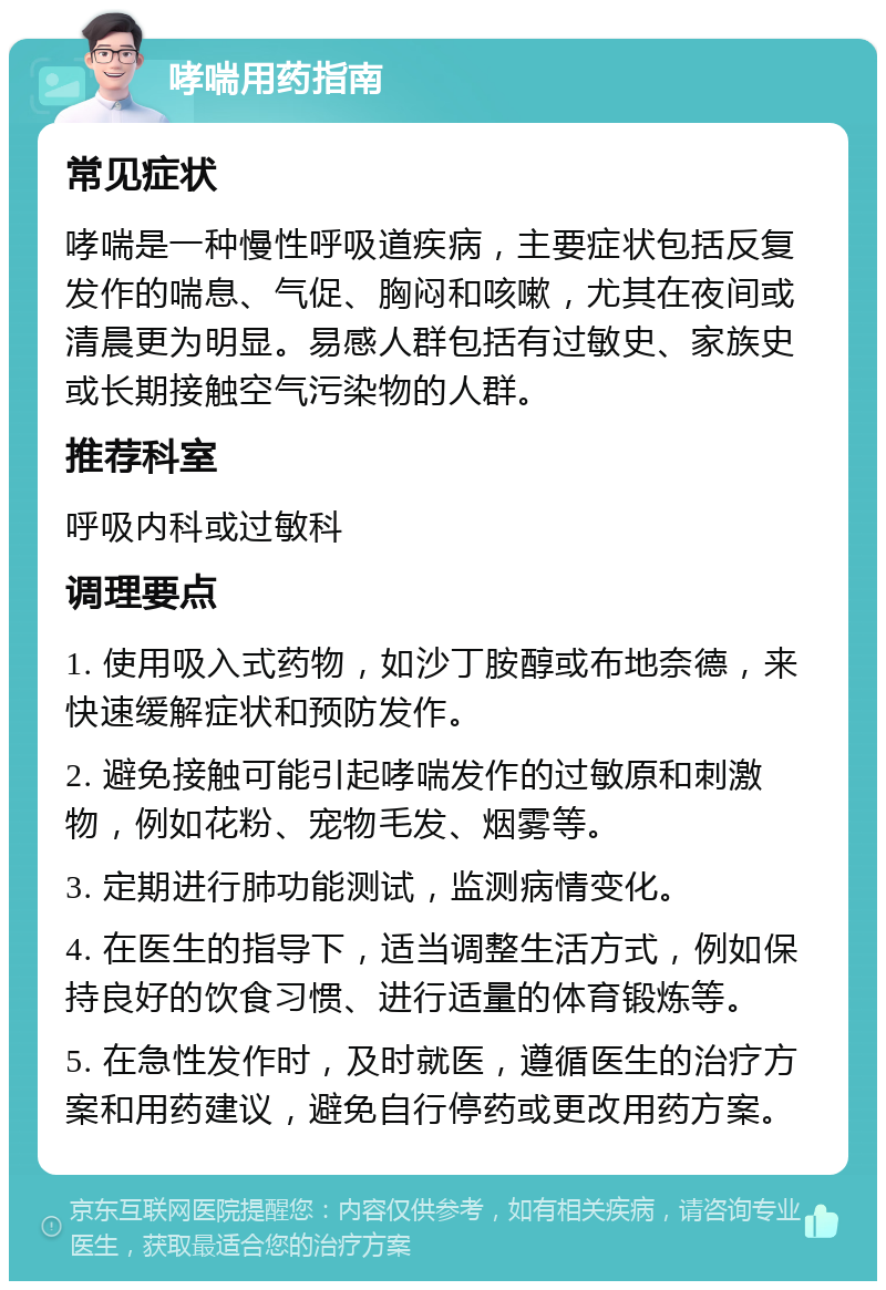 哮喘用药指南 常见症状 哮喘是一种慢性呼吸道疾病，主要症状包括反复发作的喘息、气促、胸闷和咳嗽，尤其在夜间或清晨更为明显。易感人群包括有过敏史、家族史或长期接触空气污染物的人群。 推荐科室 呼吸内科或过敏科 调理要点 1. 使用吸入式药物，如沙丁胺醇或布地奈德，来快速缓解症状和预防发作。 2. 避免接触可能引起哮喘发作的过敏原和刺激物，例如花粉、宠物毛发、烟雾等。 3. 定期进行肺功能测试，监测病情变化。 4. 在医生的指导下，适当调整生活方式，例如保持良好的饮食习惯、进行适量的体育锻炼等。 5. 在急性发作时，及时就医，遵循医生的治疗方案和用药建议，避免自行停药或更改用药方案。