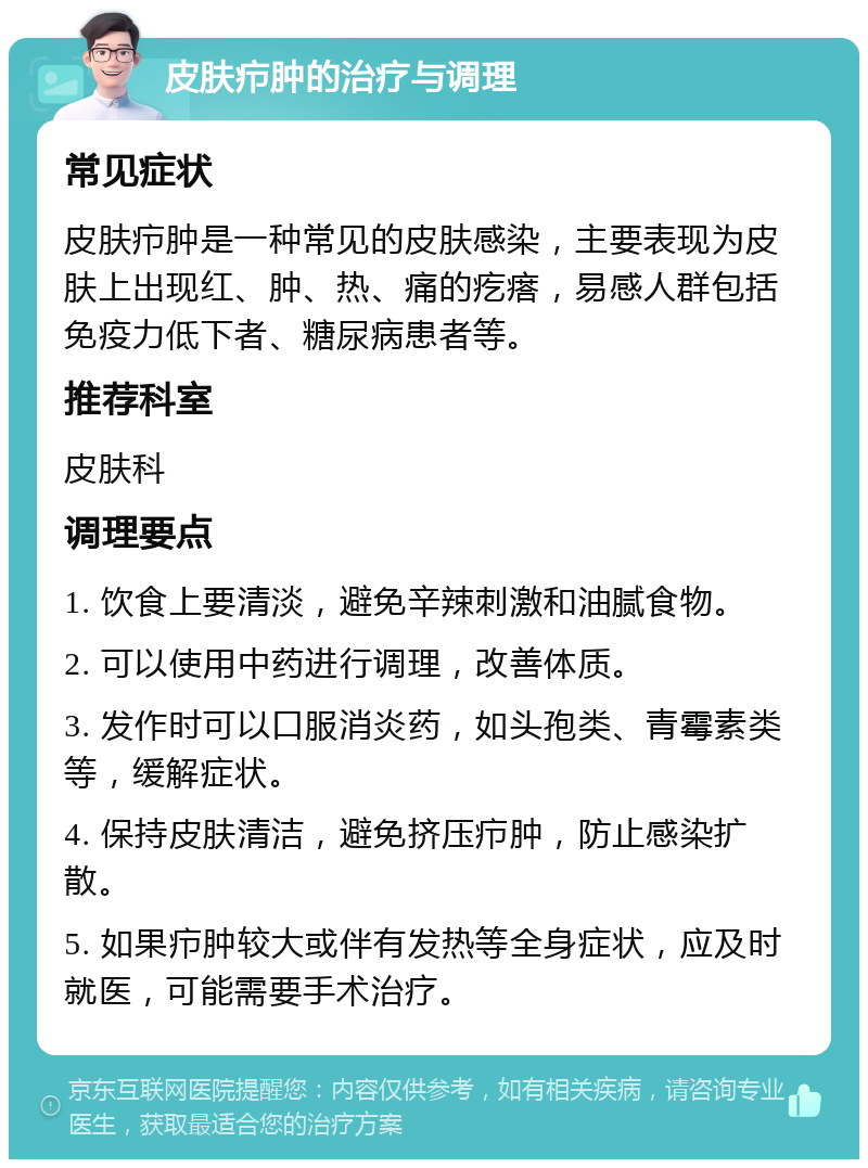 皮肤疖肿的治疗与调理 常见症状 皮肤疖肿是一种常见的皮肤感染，主要表现为皮肤上出现红、肿、热、痛的疙瘩，易感人群包括免疫力低下者、糖尿病患者等。 推荐科室 皮肤科 调理要点 1. 饮食上要清淡，避免辛辣刺激和油腻食物。 2. 可以使用中药进行调理，改善体质。 3. 发作时可以口服消炎药，如头孢类、青霉素类等，缓解症状。 4. 保持皮肤清洁，避免挤压疖肿，防止感染扩散。 5. 如果疖肿较大或伴有发热等全身症状，应及时就医，可能需要手术治疗。