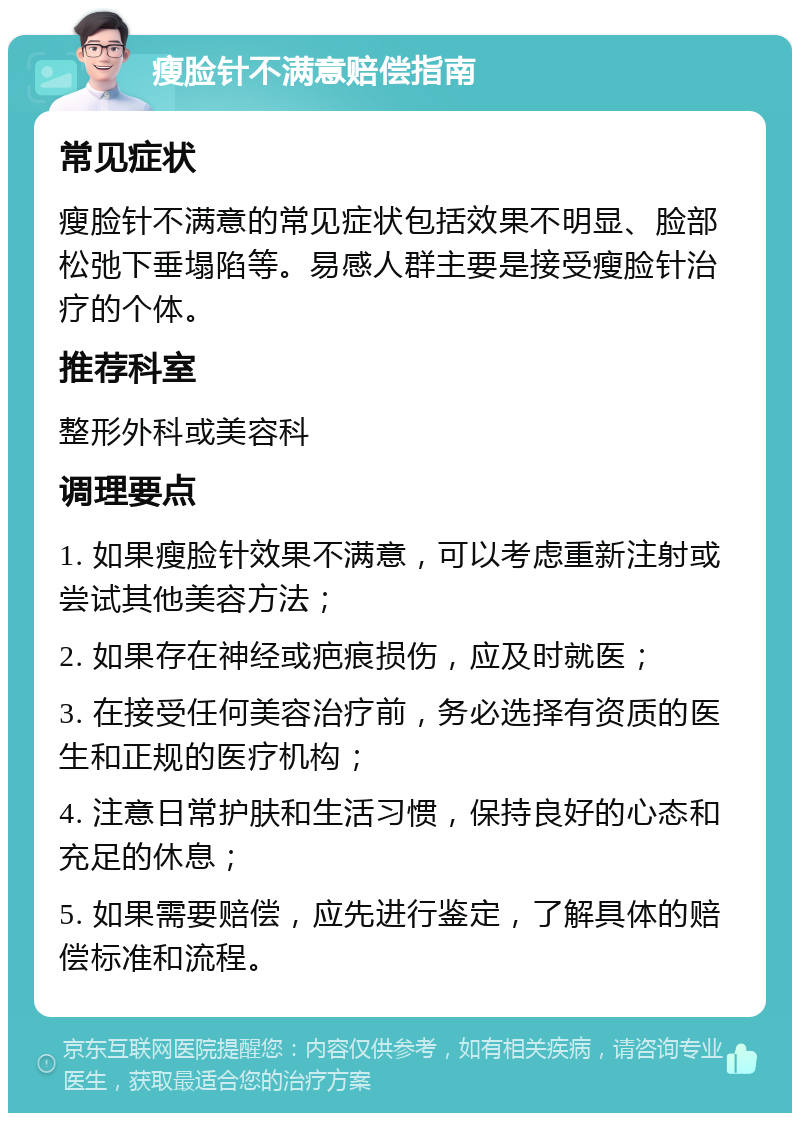 瘦脸针不满意赔偿指南 常见症状 瘦脸针不满意的常见症状包括效果不明显、脸部松弛下垂塌陷等。易感人群主要是接受瘦脸针治疗的个体。 推荐科室 整形外科或美容科 调理要点 1. 如果瘦脸针效果不满意，可以考虑重新注射或尝试其他美容方法； 2. 如果存在神经或疤痕损伤，应及时就医； 3. 在接受任何美容治疗前，务必选择有资质的医生和正规的医疗机构； 4. 注意日常护肤和生活习惯，保持良好的心态和充足的休息； 5. 如果需要赔偿，应先进行鉴定，了解具体的赔偿标准和流程。