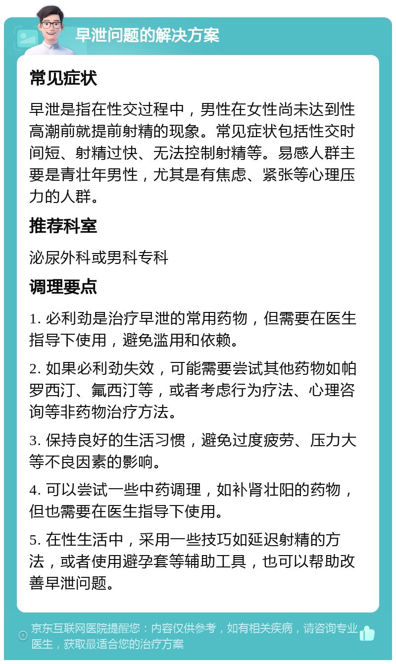 早泄问题的解决方案 常见症状 早泄是指在性交过程中，男性在女性尚未达到性高潮前就提前射精的现象。常见症状包括性交时间短、射精过快、无法控制射精等。易感人群主要是青壮年男性，尤其是有焦虑、紧张等心理压力的人群。 推荐科室 泌尿外科或男科专科 调理要点 1. 必利劲是治疗早泄的常用药物，但需要在医生指导下使用，避免滥用和依赖。 2. 如果必利劲失效，可能需要尝试其他药物如帕罗西汀、氟西汀等，或者考虑行为疗法、心理咨询等非药物治疗方法。 3. 保持良好的生活习惯，避免过度疲劳、压力大等不良因素的影响。 4. 可以尝试一些中药调理，如补肾壮阳的药物，但也需要在医生指导下使用。 5. 在性生活中，采用一些技巧如延迟射精的方法，或者使用避孕套等辅助工具，也可以帮助改善早泄问题。