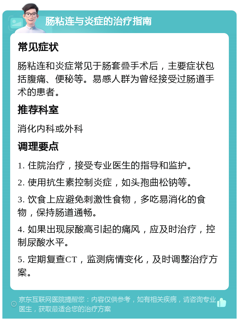 肠粘连与炎症的治疗指南 常见症状 肠粘连和炎症常见于肠套叠手术后，主要症状包括腹痛、便秘等。易感人群为曾经接受过肠道手术的患者。 推荐科室 消化内科或外科 调理要点 1. 住院治疗，接受专业医生的指导和监护。 2. 使用抗生素控制炎症，如头孢曲松钠等。 3. 饮食上应避免刺激性食物，多吃易消化的食物，保持肠道通畅。 4. 如果出现尿酸高引起的痛风，应及时治疗，控制尿酸水平。 5. 定期复查CT，监测病情变化，及时调整治疗方案。