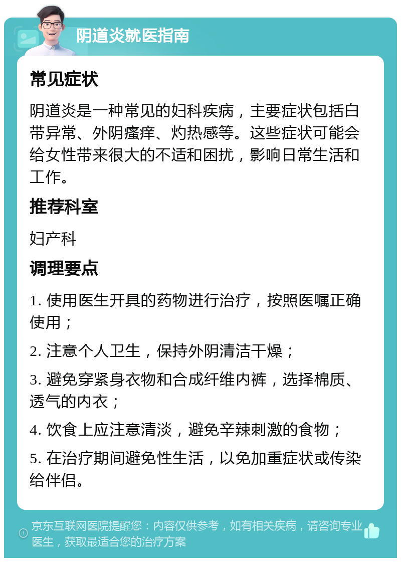 阴道炎就医指南 常见症状 阴道炎是一种常见的妇科疾病，主要症状包括白带异常、外阴瘙痒、灼热感等。这些症状可能会给女性带来很大的不适和困扰，影响日常生活和工作。 推荐科室 妇产科 调理要点 1. 使用医生开具的药物进行治疗，按照医嘱正确使用； 2. 注意个人卫生，保持外阴清洁干燥； 3. 避免穿紧身衣物和合成纤维内裤，选择棉质、透气的内衣； 4. 饮食上应注意清淡，避免辛辣刺激的食物； 5. 在治疗期间避免性生活，以免加重症状或传染给伴侣。