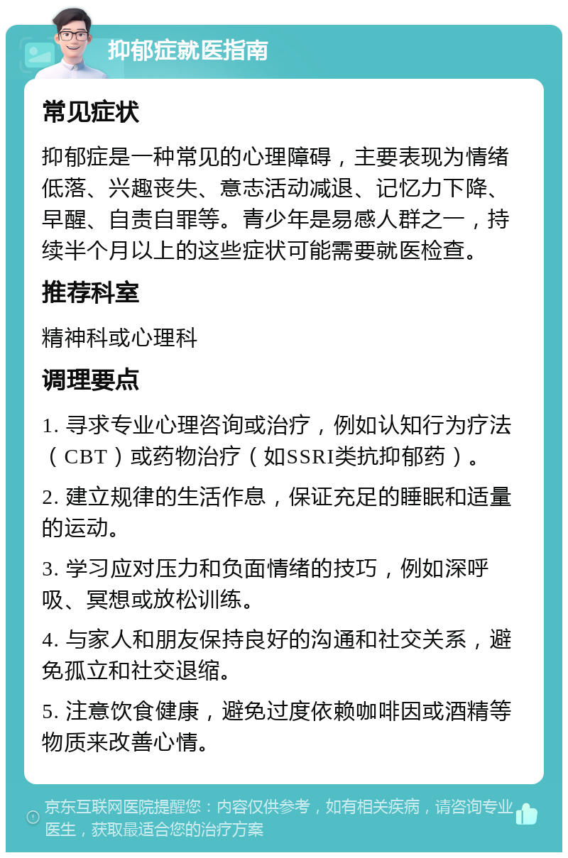 抑郁症就医指南 常见症状 抑郁症是一种常见的心理障碍，主要表现为情绪低落、兴趣丧失、意志活动减退、记忆力下降、早醒、自责自罪等。青少年是易感人群之一，持续半个月以上的这些症状可能需要就医检查。 推荐科室 精神科或心理科 调理要点 1. 寻求专业心理咨询或治疗，例如认知行为疗法（CBT）或药物治疗（如SSRI类抗抑郁药）。 2. 建立规律的生活作息，保证充足的睡眠和适量的运动。 3. 学习应对压力和负面情绪的技巧，例如深呼吸、冥想或放松训练。 4. 与家人和朋友保持良好的沟通和社交关系，避免孤立和社交退缩。 5. 注意饮食健康，避免过度依赖咖啡因或酒精等物质来改善心情。