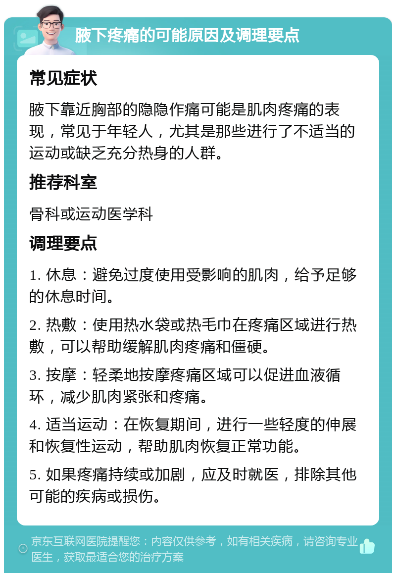 腋下疼痛的可能原因及调理要点 常见症状 腋下靠近胸部的隐隐作痛可能是肌肉疼痛的表现，常见于年轻人，尤其是那些进行了不适当的运动或缺乏充分热身的人群。 推荐科室 骨科或运动医学科 调理要点 1. 休息：避免过度使用受影响的肌肉，给予足够的休息时间。 2. 热敷：使用热水袋或热毛巾在疼痛区域进行热敷，可以帮助缓解肌肉疼痛和僵硬。 3. 按摩：轻柔地按摩疼痛区域可以促进血液循环，减少肌肉紧张和疼痛。 4. 适当运动：在恢复期间，进行一些轻度的伸展和恢复性运动，帮助肌肉恢复正常功能。 5. 如果疼痛持续或加剧，应及时就医，排除其他可能的疾病或损伤。