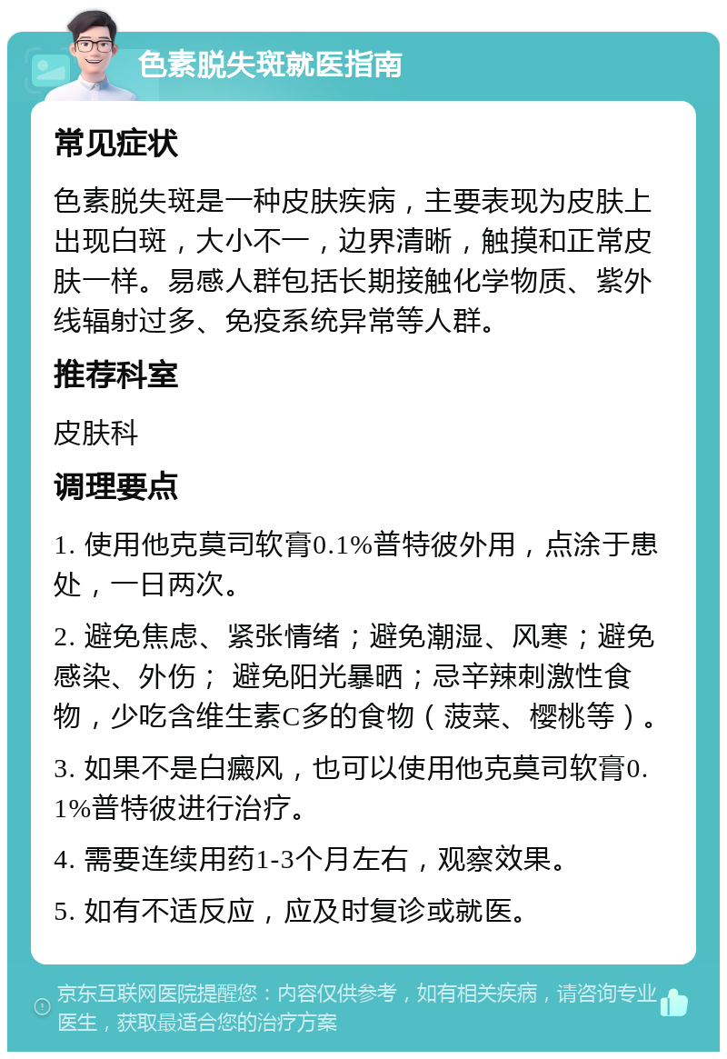 色素脱失斑就医指南 常见症状 色素脱失斑是一种皮肤疾病，主要表现为皮肤上出现白斑，大小不一，边界清晰，触摸和正常皮肤一样。易感人群包括长期接触化学物质、紫外线辐射过多、免疫系统异常等人群。 推荐科室 皮肤科 调理要点 1. 使用他克莫司软膏0.1%普特彼外用，点涂于患处，一日两次。 2. 避免焦虑、紧张情绪；避免潮湿、风寒；避免感染、外伤； 避免阳光暴晒；忌辛辣刺激性食物，少吃含维生素C多的食物（菠菜、樱桃等）。 3. 如果不是白癜风，也可以使用他克莫司软膏0.1%普特彼进行治疗。 4. 需要连续用药1-3个月左右，观察效果。 5. 如有不适反应，应及时复诊或就医。