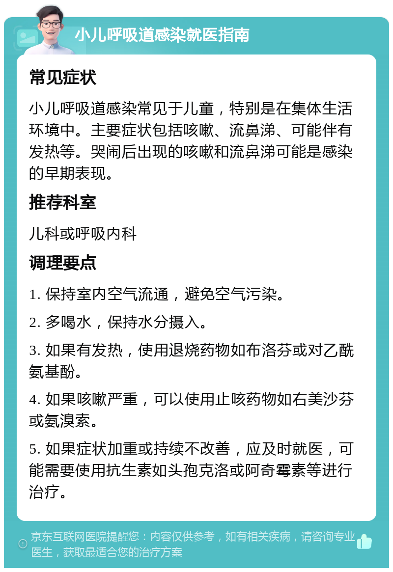 小儿呼吸道感染就医指南 常见症状 小儿呼吸道感染常见于儿童，特别是在集体生活环境中。主要症状包括咳嗽、流鼻涕、可能伴有发热等。哭闹后出现的咳嗽和流鼻涕可能是感染的早期表现。 推荐科室 儿科或呼吸内科 调理要点 1. 保持室内空气流通，避免空气污染。 2. 多喝水，保持水分摄入。 3. 如果有发热，使用退烧药物如布洛芬或对乙酰氨基酚。 4. 如果咳嗽严重，可以使用止咳药物如右美沙芬或氨溴索。 5. 如果症状加重或持续不改善，应及时就医，可能需要使用抗生素如头孢克洛或阿奇霉素等进行治疗。