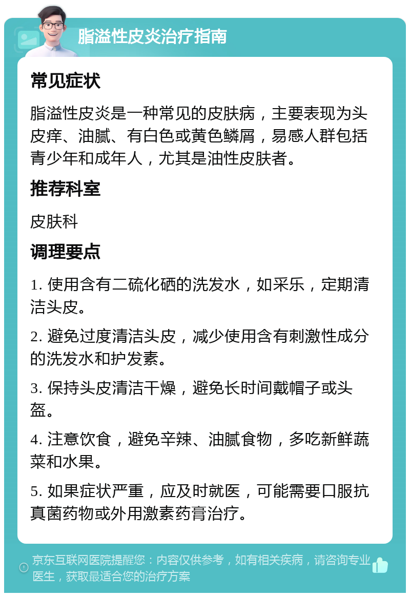 脂溢性皮炎治疗指南 常见症状 脂溢性皮炎是一种常见的皮肤病，主要表现为头皮痒、油腻、有白色或黄色鳞屑，易感人群包括青少年和成年人，尤其是油性皮肤者。 推荐科室 皮肤科 调理要点 1. 使用含有二硫化硒的洗发水，如采乐，定期清洁头皮。 2. 避免过度清洁头皮，减少使用含有刺激性成分的洗发水和护发素。 3. 保持头皮清洁干燥，避免长时间戴帽子或头盔。 4. 注意饮食，避免辛辣、油腻食物，多吃新鲜蔬菜和水果。 5. 如果症状严重，应及时就医，可能需要口服抗真菌药物或外用激素药膏治疗。