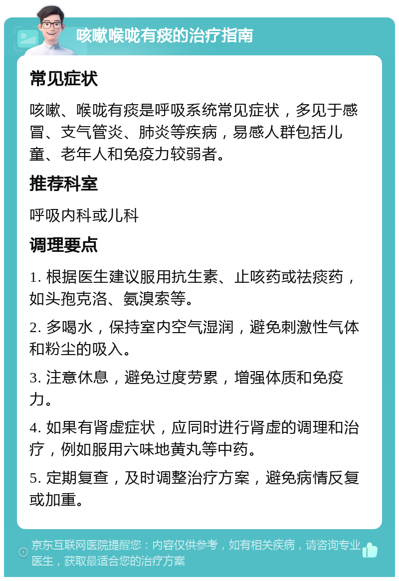 咳嗽喉咙有痰的治疗指南 常见症状 咳嗽、喉咙有痰是呼吸系统常见症状，多见于感冒、支气管炎、肺炎等疾病，易感人群包括儿童、老年人和免疫力较弱者。 推荐科室 呼吸内科或儿科 调理要点 1. 根据医生建议服用抗生素、止咳药或祛痰药，如头孢克洛、氨溴索等。 2. 多喝水，保持室内空气湿润，避免刺激性气体和粉尘的吸入。 3. 注意休息，避免过度劳累，增强体质和免疫力。 4. 如果有肾虚症状，应同时进行肾虚的调理和治疗，例如服用六味地黄丸等中药。 5. 定期复查，及时调整治疗方案，避免病情反复或加重。