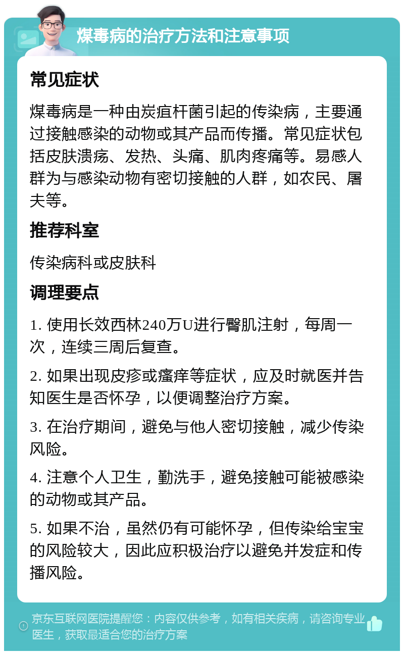 煤毒病的治疗方法和注意事项 常见症状 煤毒病是一种由炭疽杆菌引起的传染病，主要通过接触感染的动物或其产品而传播。常见症状包括皮肤溃疡、发热、头痛、肌肉疼痛等。易感人群为与感染动物有密切接触的人群，如农民、屠夫等。 推荐科室 传染病科或皮肤科 调理要点 1. 使用长效西林240万U进行臀肌注射，每周一次，连续三周后复查。 2. 如果出现皮疹或瘙痒等症状，应及时就医并告知医生是否怀孕，以便调整治疗方案。 3. 在治疗期间，避免与他人密切接触，减少传染风险。 4. 注意个人卫生，勤洗手，避免接触可能被感染的动物或其产品。 5. 如果不治，虽然仍有可能怀孕，但传染给宝宝的风险较大，因此应积极治疗以避免并发症和传播风险。