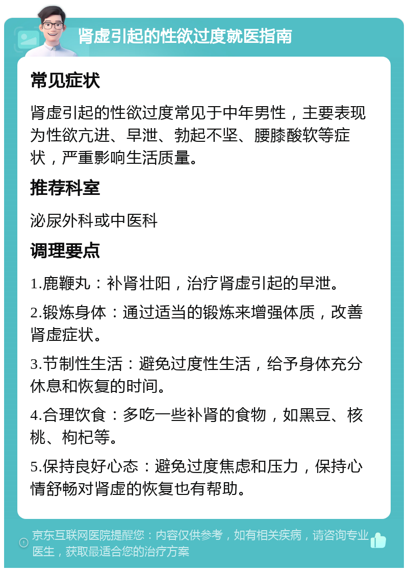 肾虚引起的性欲过度就医指南 常见症状 肾虚引起的性欲过度常见于中年男性，主要表现为性欲亢进、早泄、勃起不坚、腰膝酸软等症状，严重影响生活质量。 推荐科室 泌尿外科或中医科 调理要点 1.鹿鞭丸：补肾壮阳，治疗肾虚引起的早泄。 2.锻炼身体：通过适当的锻炼来增强体质，改善肾虚症状。 3.节制性生活：避免过度性生活，给予身体充分休息和恢复的时间。 4.合理饮食：多吃一些补肾的食物，如黑豆、核桃、枸杞等。 5.保持良好心态：避免过度焦虑和压力，保持心情舒畅对肾虚的恢复也有帮助。