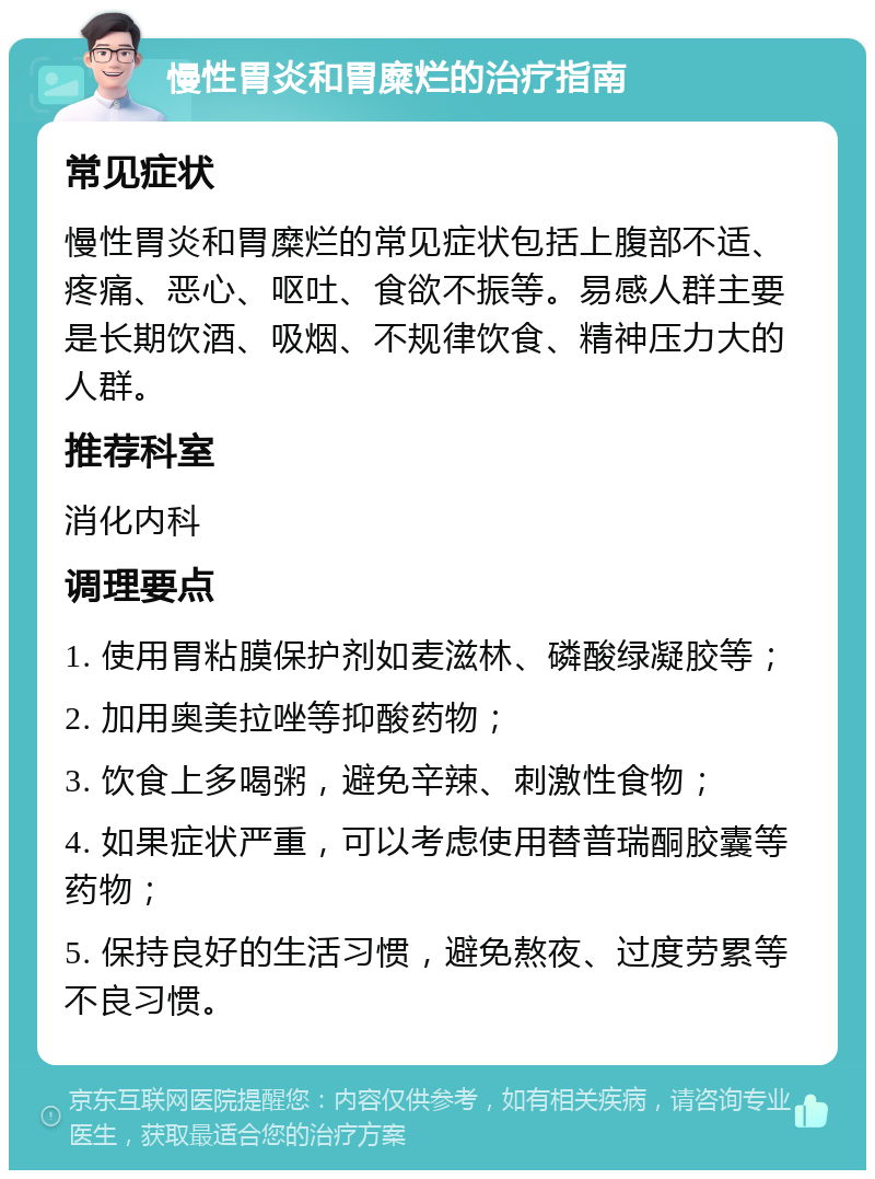 慢性胃炎和胃糜烂的治疗指南 常见症状 慢性胃炎和胃糜烂的常见症状包括上腹部不适、疼痛、恶心、呕吐、食欲不振等。易感人群主要是长期饮酒、吸烟、不规律饮食、精神压力大的人群。 推荐科室 消化内科 调理要点 1. 使用胃粘膜保护剂如麦滋林、磷酸绿凝胶等； 2. 加用奥美拉唑等抑酸药物； 3. 饮食上多喝粥，避免辛辣、刺激性食物； 4. 如果症状严重，可以考虑使用替普瑞酮胶囊等药物； 5. 保持良好的生活习惯，避免熬夜、过度劳累等不良习惯。