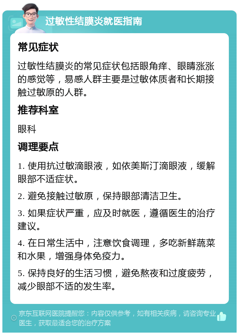 过敏性结膜炎就医指南 常见症状 过敏性结膜炎的常见症状包括眼角痒、眼睛涨涨的感觉等，易感人群主要是过敏体质者和长期接触过敏原的人群。 推荐科室 眼科 调理要点 1. 使用抗过敏滴眼液，如依美斯汀滴眼液，缓解眼部不适症状。 2. 避免接触过敏原，保持眼部清洁卫生。 3. 如果症状严重，应及时就医，遵循医生的治疗建议。 4. 在日常生活中，注意饮食调理，多吃新鲜蔬菜和水果，增强身体免疫力。 5. 保持良好的生活习惯，避免熬夜和过度疲劳，减少眼部不适的发生率。