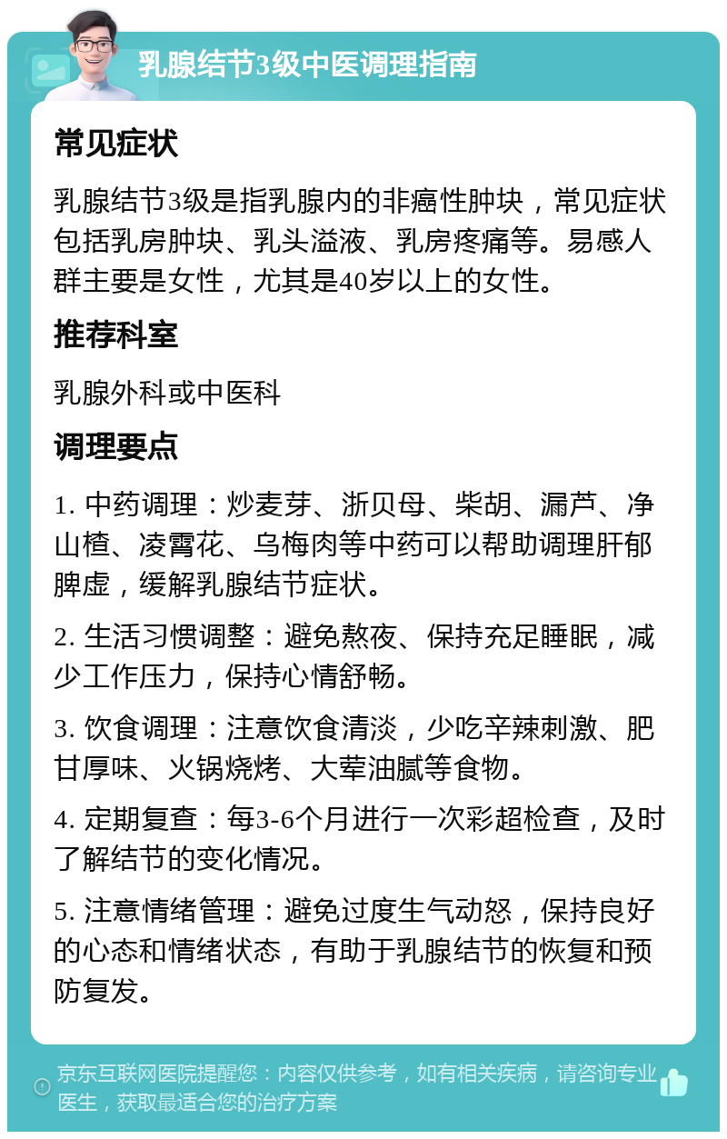 乳腺结节3级中医调理指南 常见症状 乳腺结节3级是指乳腺内的非癌性肿块，常见症状包括乳房肿块、乳头溢液、乳房疼痛等。易感人群主要是女性，尤其是40岁以上的女性。 推荐科室 乳腺外科或中医科 调理要点 1. 中药调理：炒麦芽、浙贝母、柴胡、漏芦、净山楂、凌霄花、乌梅肉等中药可以帮助调理肝郁脾虚，缓解乳腺结节症状。 2. 生活习惯调整：避免熬夜、保持充足睡眠，减少工作压力，保持心情舒畅。 3. 饮食调理：注意饮食清淡，少吃辛辣刺激、肥甘厚味、火锅烧烤、大荤油腻等食物。 4. 定期复查：每3-6个月进行一次彩超检查，及时了解结节的变化情况。 5. 注意情绪管理：避免过度生气动怒，保持良好的心态和情绪状态，有助于乳腺结节的恢复和预防复发。