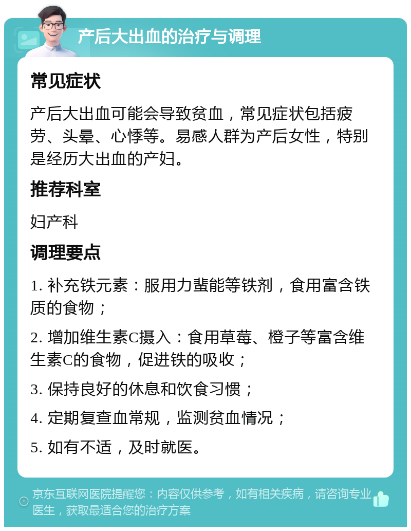 产后大出血的治疗与调理 常见症状 产后大出血可能会导致贫血，常见症状包括疲劳、头晕、心悸等。易感人群为产后女性，特别是经历大出血的产妇。 推荐科室 妇产科 调理要点 1. 补充铁元素：服用力蜚能等铁剂，食用富含铁质的食物； 2. 增加维生素C摄入：食用草莓、橙子等富含维生素C的食物，促进铁的吸收； 3. 保持良好的休息和饮食习惯； 4. 定期复查血常规，监测贫血情况； 5. 如有不适，及时就医。