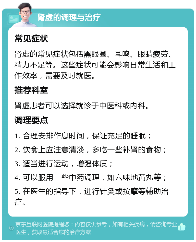 肾虚的调理与治疗 常见症状 肾虚的常见症状包括黑眼圈、耳鸣、眼睛疲劳、精力不足等。这些症状可能会影响日常生活和工作效率，需要及时就医。 推荐科室 肾虚患者可以选择就诊于中医科或内科。 调理要点 1. 合理安排作息时间，保证充足的睡眠； 2. 饮食上应注意清淡，多吃一些补肾的食物； 3. 适当进行运动，增强体质； 4. 可以服用一些中药调理，如六味地黄丸等； 5. 在医生的指导下，进行针灸或按摩等辅助治疗。