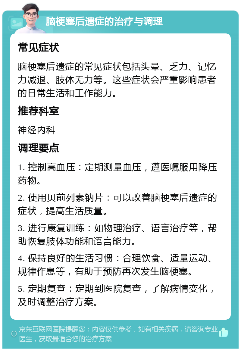 脑梗塞后遗症的治疗与调理 常见症状 脑梗塞后遗症的常见症状包括头晕、乏力、记忆力减退、肢体无力等。这些症状会严重影响患者的日常生活和工作能力。 推荐科室 神经内科 调理要点 1. 控制高血压：定期测量血压，遵医嘱服用降压药物。 2. 使用贝前列素钠片：可以改善脑梗塞后遗症的症状，提高生活质量。 3. 进行康复训练：如物理治疗、语言治疗等，帮助恢复肢体功能和语言能力。 4. 保持良好的生活习惯：合理饮食、适量运动、规律作息等，有助于预防再次发生脑梗塞。 5. 定期复查：定期到医院复查，了解病情变化，及时调整治疗方案。