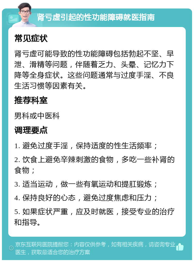 肾亏虚引起的性功能障碍就医指南 常见症状 肾亏虚可能导致的性功能障碍包括勃起不坚、早泄、滑精等问题，伴随着乏力、头晕、记忆力下降等全身症状。这些问题通常与过度手淫、不良生活习惯等因素有关。 推荐科室 男科或中医科 调理要点 1. 避免过度手淫，保持适度的性生活频率； 2. 饮食上避免辛辣刺激的食物，多吃一些补肾的食物； 3. 适当运动，做一些有氧运动和提肛锻炼； 4. 保持良好的心态，避免过度焦虑和压力； 5. 如果症状严重，应及时就医，接受专业的治疗和指导。