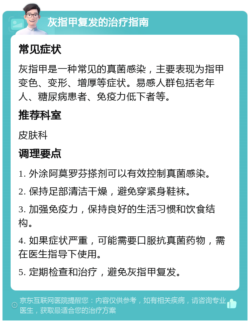 灰指甲复发的治疗指南 常见症状 灰指甲是一种常见的真菌感染，主要表现为指甲变色、变形、增厚等症状。易感人群包括老年人、糖尿病患者、免疫力低下者等。 推荐科室 皮肤科 调理要点 1. 外涂阿莫罗芬搽剂可以有效控制真菌感染。 2. 保持足部清洁干燥，避免穿紧身鞋袜。 3. 加强免疫力，保持良好的生活习惯和饮食结构。 4. 如果症状严重，可能需要口服抗真菌药物，需在医生指导下使用。 5. 定期检查和治疗，避免灰指甲复发。