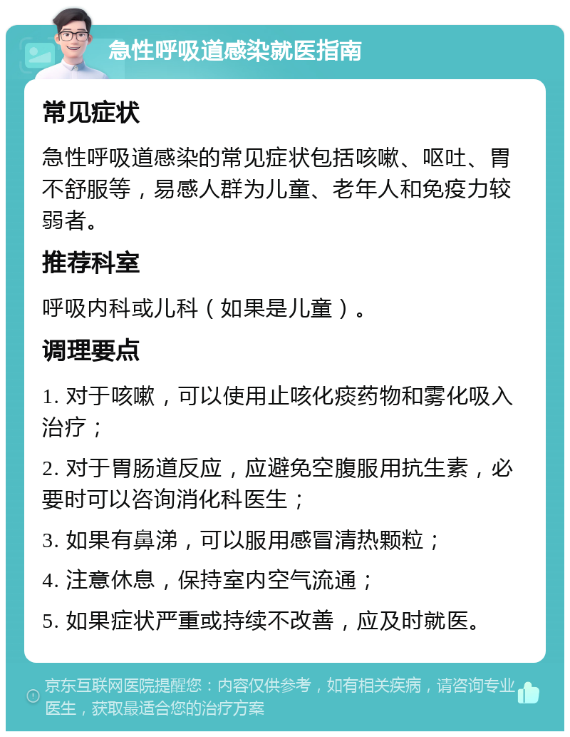 急性呼吸道感染就医指南 常见症状 急性呼吸道感染的常见症状包括咳嗽、呕吐、胃不舒服等，易感人群为儿童、老年人和免疫力较弱者。 推荐科室 呼吸内科或儿科（如果是儿童）。 调理要点 1. 对于咳嗽，可以使用止咳化痰药物和雾化吸入治疗； 2. 对于胃肠道反应，应避免空腹服用抗生素，必要时可以咨询消化科医生； 3. 如果有鼻涕，可以服用感冒清热颗粒； 4. 注意休息，保持室内空气流通； 5. 如果症状严重或持续不改善，应及时就医。