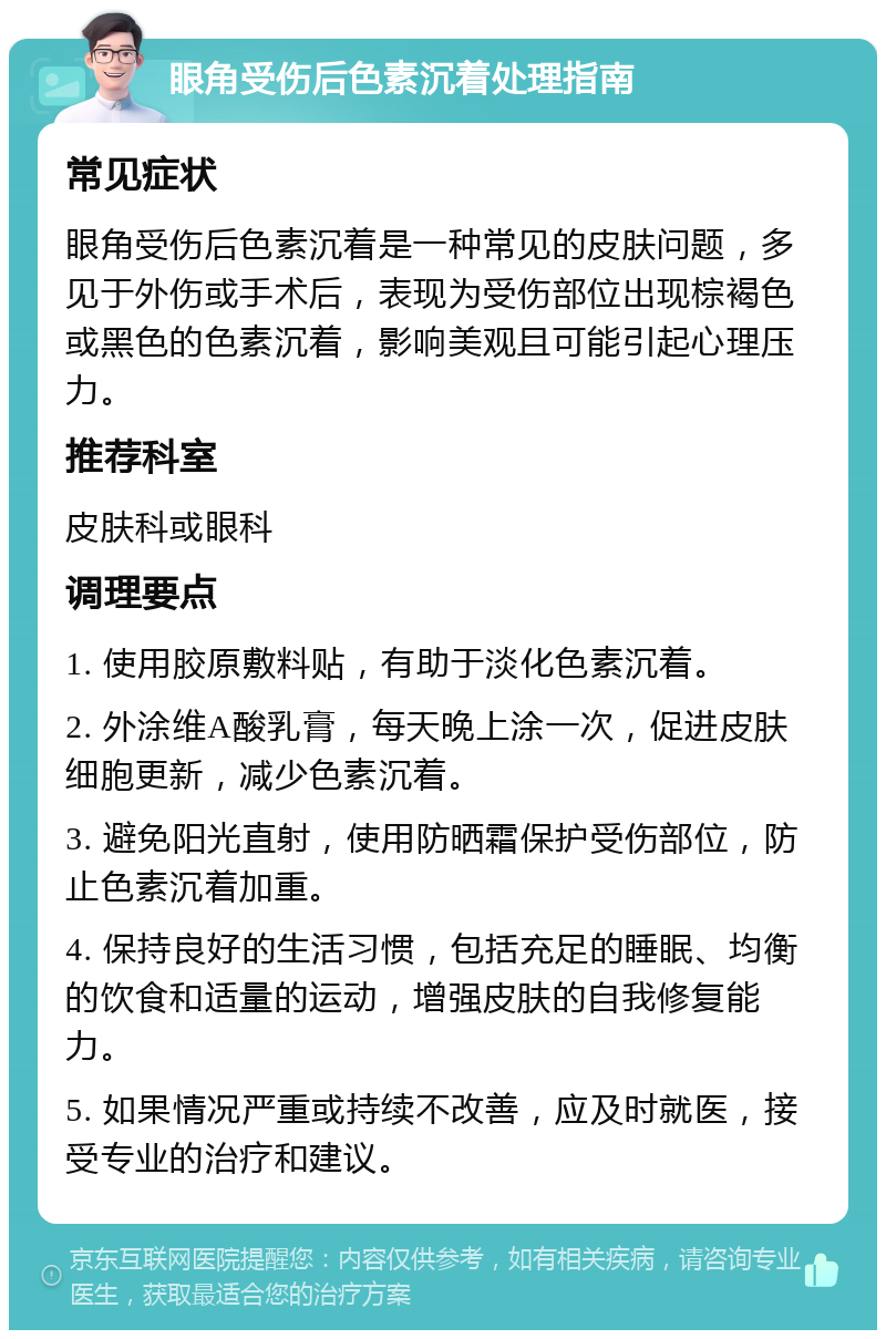 眼角受伤后色素沉着处理指南 常见症状 眼角受伤后色素沉着是一种常见的皮肤问题，多见于外伤或手术后，表现为受伤部位出现棕褐色或黑色的色素沉着，影响美观且可能引起心理压力。 推荐科室 皮肤科或眼科 调理要点 1. 使用胶原敷料贴，有助于淡化色素沉着。 2. 外涂维A酸乳膏，每天晚上涂一次，促进皮肤细胞更新，减少色素沉着。 3. 避免阳光直射，使用防晒霜保护受伤部位，防止色素沉着加重。 4. 保持良好的生活习惯，包括充足的睡眠、均衡的饮食和适量的运动，增强皮肤的自我修复能力。 5. 如果情况严重或持续不改善，应及时就医，接受专业的治疗和建议。