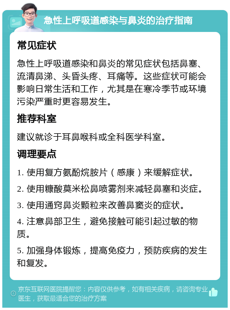 急性上呼吸道感染与鼻炎的治疗指南 常见症状 急性上呼吸道感染和鼻炎的常见症状包括鼻塞、流清鼻涕、头昏头疼、耳痛等。这些症状可能会影响日常生活和工作，尤其是在寒冷季节或环境污染严重时更容易发生。 推荐科室 建议就诊于耳鼻喉科或全科医学科室。 调理要点 1. 使用复方氨酚烷胺片（感康）来缓解症状。 2. 使用糠酸莫米松鼻喷雾剂来减轻鼻塞和炎症。 3. 使用通窍鼻炎颗粒来改善鼻窦炎的症状。 4. 注意鼻部卫生，避免接触可能引起过敏的物质。 5. 加强身体锻炼，提高免疫力，预防疾病的发生和复发。