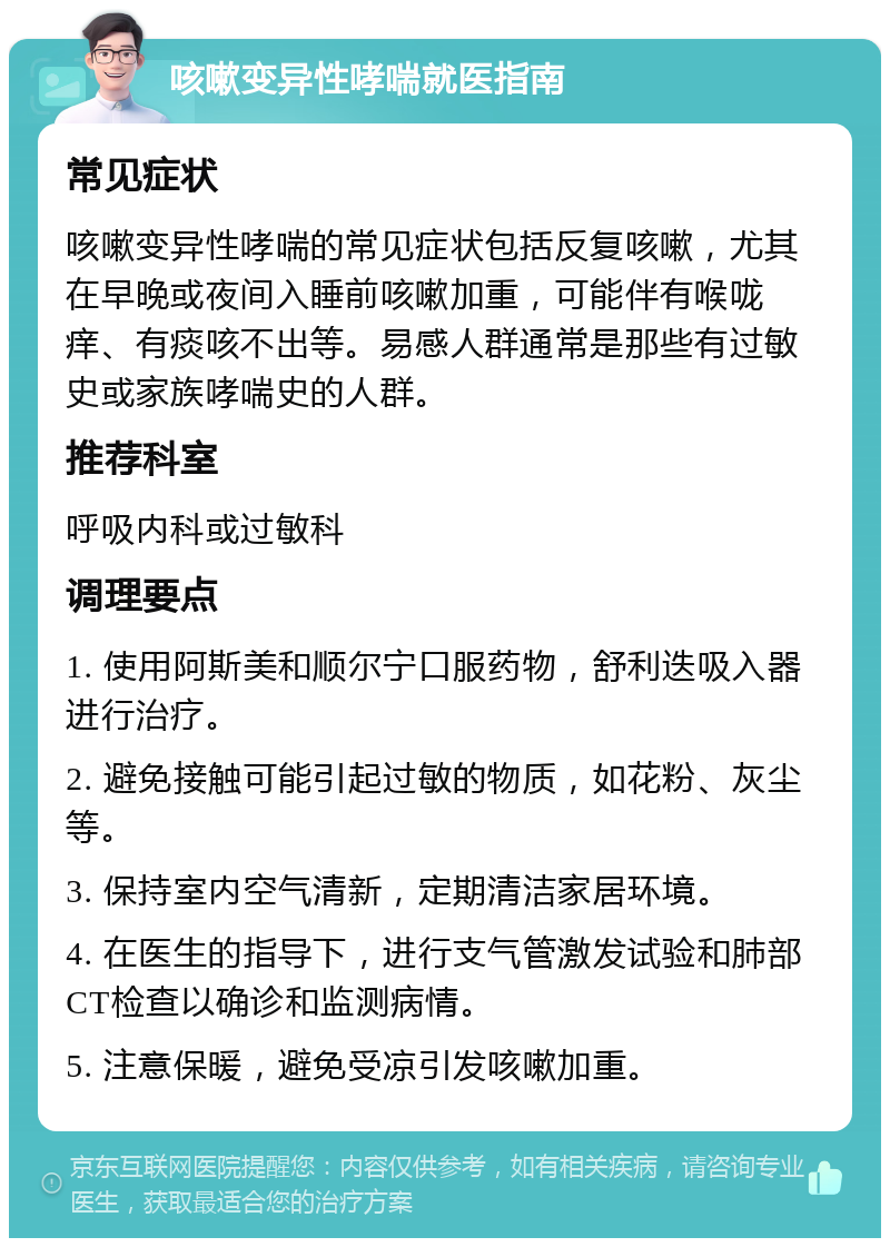 咳嗽变异性哮喘就医指南 常见症状 咳嗽变异性哮喘的常见症状包括反复咳嗽，尤其在早晚或夜间入睡前咳嗽加重，可能伴有喉咙痒、有痰咳不出等。易感人群通常是那些有过敏史或家族哮喘史的人群。 推荐科室 呼吸内科或过敏科 调理要点 1. 使用阿斯美和顺尔宁口服药物，舒利迭吸入器进行治疗。 2. 避免接触可能引起过敏的物质，如花粉、灰尘等。 3. 保持室内空气清新，定期清洁家居环境。 4. 在医生的指导下，进行支气管激发试验和肺部CT检查以确诊和监测病情。 5. 注意保暖，避免受凉引发咳嗽加重。