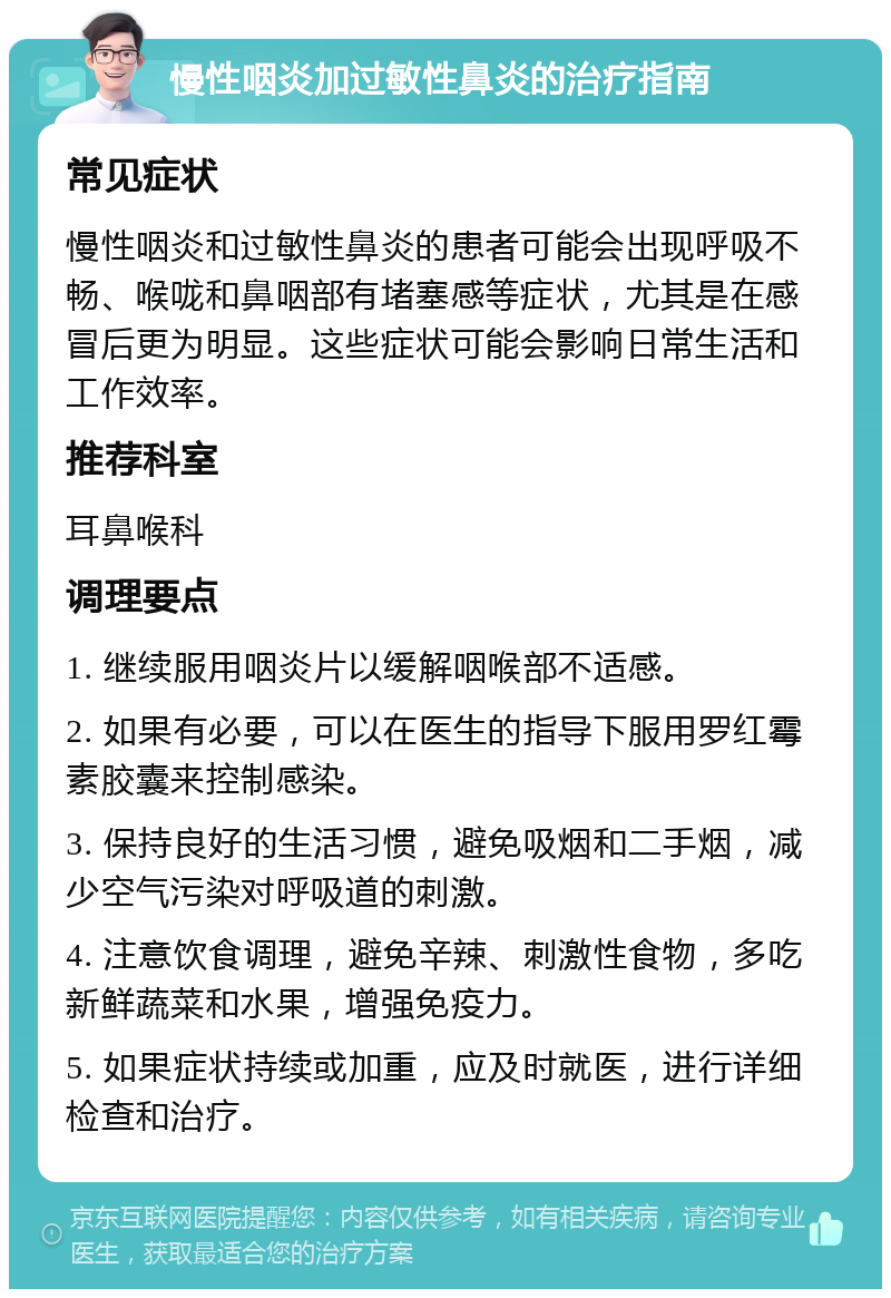 慢性咽炎加过敏性鼻炎的治疗指南 常见症状 慢性咽炎和过敏性鼻炎的患者可能会出现呼吸不畅、喉咙和鼻咽部有堵塞感等症状，尤其是在感冒后更为明显。这些症状可能会影响日常生活和工作效率。 推荐科室 耳鼻喉科 调理要点 1. 继续服用咽炎片以缓解咽喉部不适感。 2. 如果有必要，可以在医生的指导下服用罗红霉素胶囊来控制感染。 3. 保持良好的生活习惯，避免吸烟和二手烟，减少空气污染对呼吸道的刺激。 4. 注意饮食调理，避免辛辣、刺激性食物，多吃新鲜蔬菜和水果，增强免疫力。 5. 如果症状持续或加重，应及时就医，进行详细检查和治疗。