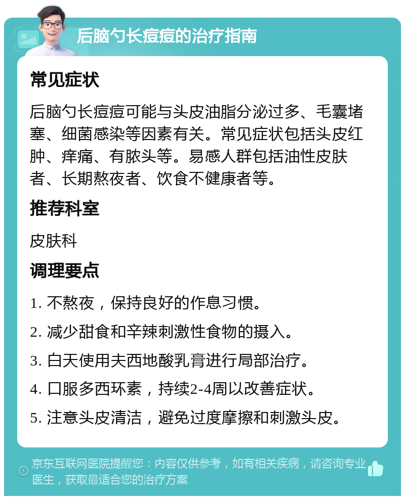 后脑勺长痘痘的治疗指南 常见症状 后脑勺长痘痘可能与头皮油脂分泌过多、毛囊堵塞、细菌感染等因素有关。常见症状包括头皮红肿、痒痛、有脓头等。易感人群包括油性皮肤者、长期熬夜者、饮食不健康者等。 推荐科室 皮肤科 调理要点 1. 不熬夜，保持良好的作息习惯。 2. 减少甜食和辛辣刺激性食物的摄入。 3. 白天使用夫西地酸乳膏进行局部治疗。 4. 口服多西环素，持续2-4周以改善症状。 5. 注意头皮清洁，避免过度摩擦和刺激头皮。