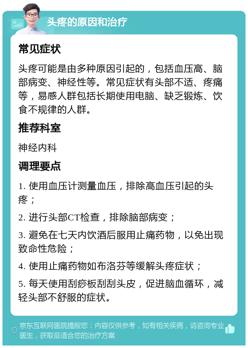 头疼的原因和治疗 常见症状 头疼可能是由多种原因引起的，包括血压高、脑部病变、神经性等。常见症状有头部不适、疼痛等，易感人群包括长期使用电脑、缺乏锻炼、饮食不规律的人群。 推荐科室 神经内科 调理要点 1. 使用血压计测量血压，排除高血压引起的头疼； 2. 进行头部CT检查，排除脑部病变； 3. 避免在七天内饮酒后服用止痛药物，以免出现致命性危险； 4. 使用止痛药物如布洛芬等缓解头疼症状； 5. 每天使用刮痧板刮刮头皮，促进脑血循环，减轻头部不舒服的症状。