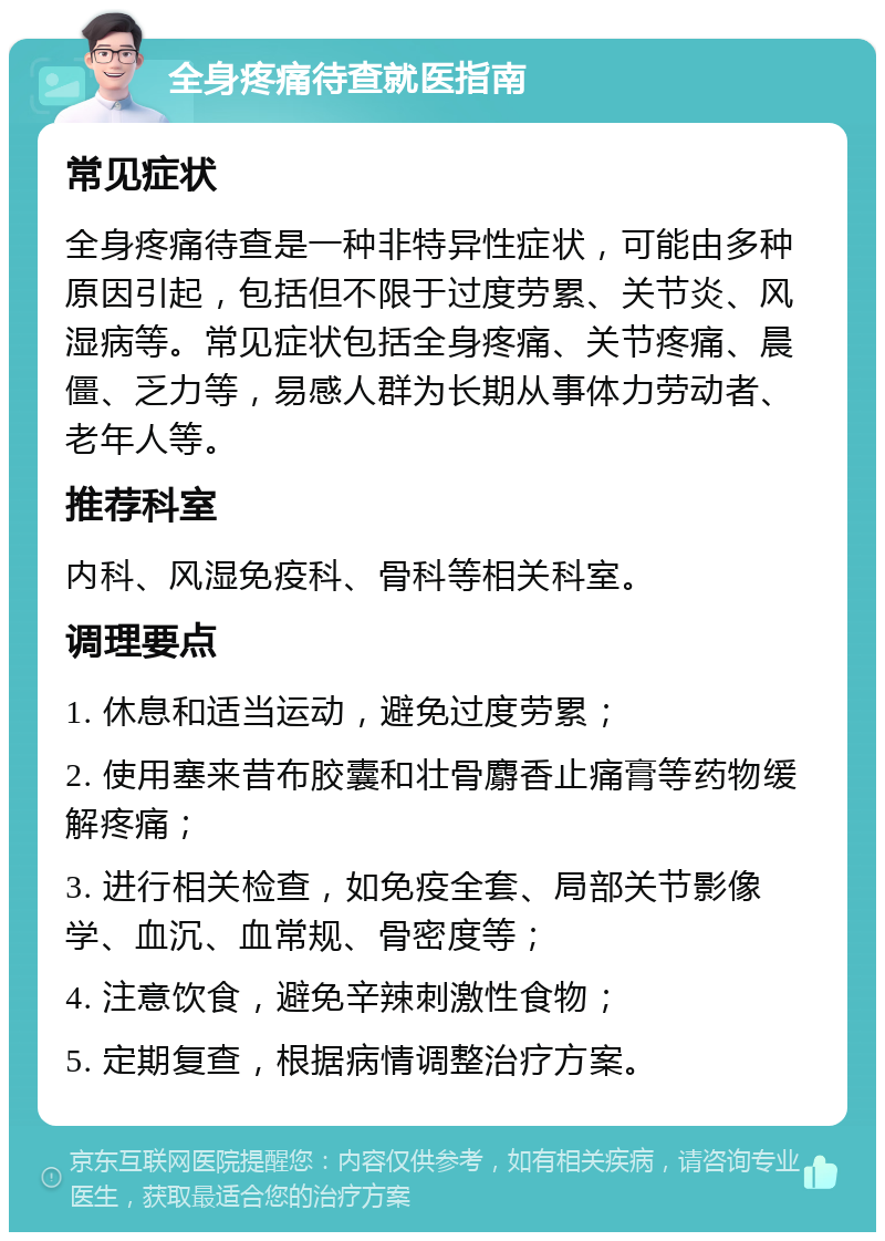 全身疼痛待查就医指南 常见症状 全身疼痛待查是一种非特异性症状，可能由多种原因引起，包括但不限于过度劳累、关节炎、风湿病等。常见症状包括全身疼痛、关节疼痛、晨僵、乏力等，易感人群为长期从事体力劳动者、老年人等。 推荐科室 内科、风湿免疫科、骨科等相关科室。 调理要点 1. 休息和适当运动，避免过度劳累； 2. 使用塞来昔布胶囊和壮骨麝香止痛膏等药物缓解疼痛； 3. 进行相关检查，如免疫全套、局部关节影像学、血沉、血常规、骨密度等； 4. 注意饮食，避免辛辣刺激性食物； 5. 定期复查，根据病情调整治疗方案。