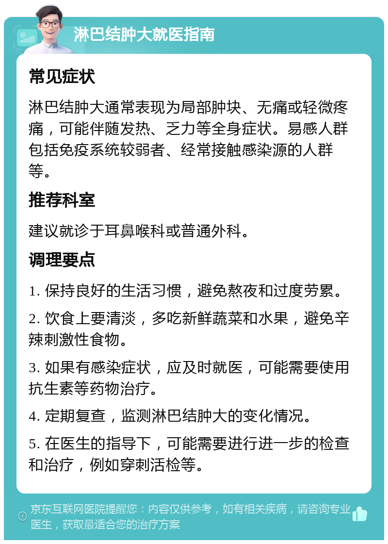 淋巴结肿大就医指南 常见症状 淋巴结肿大通常表现为局部肿块、无痛或轻微疼痛，可能伴随发热、乏力等全身症状。易感人群包括免疫系统较弱者、经常接触感染源的人群等。 推荐科室 建议就诊于耳鼻喉科或普通外科。 调理要点 1. 保持良好的生活习惯，避免熬夜和过度劳累。 2. 饮食上要清淡，多吃新鲜蔬菜和水果，避免辛辣刺激性食物。 3. 如果有感染症状，应及时就医，可能需要使用抗生素等药物治疗。 4. 定期复查，监测淋巴结肿大的变化情况。 5. 在医生的指导下，可能需要进行进一步的检查和治疗，例如穿刺活检等。