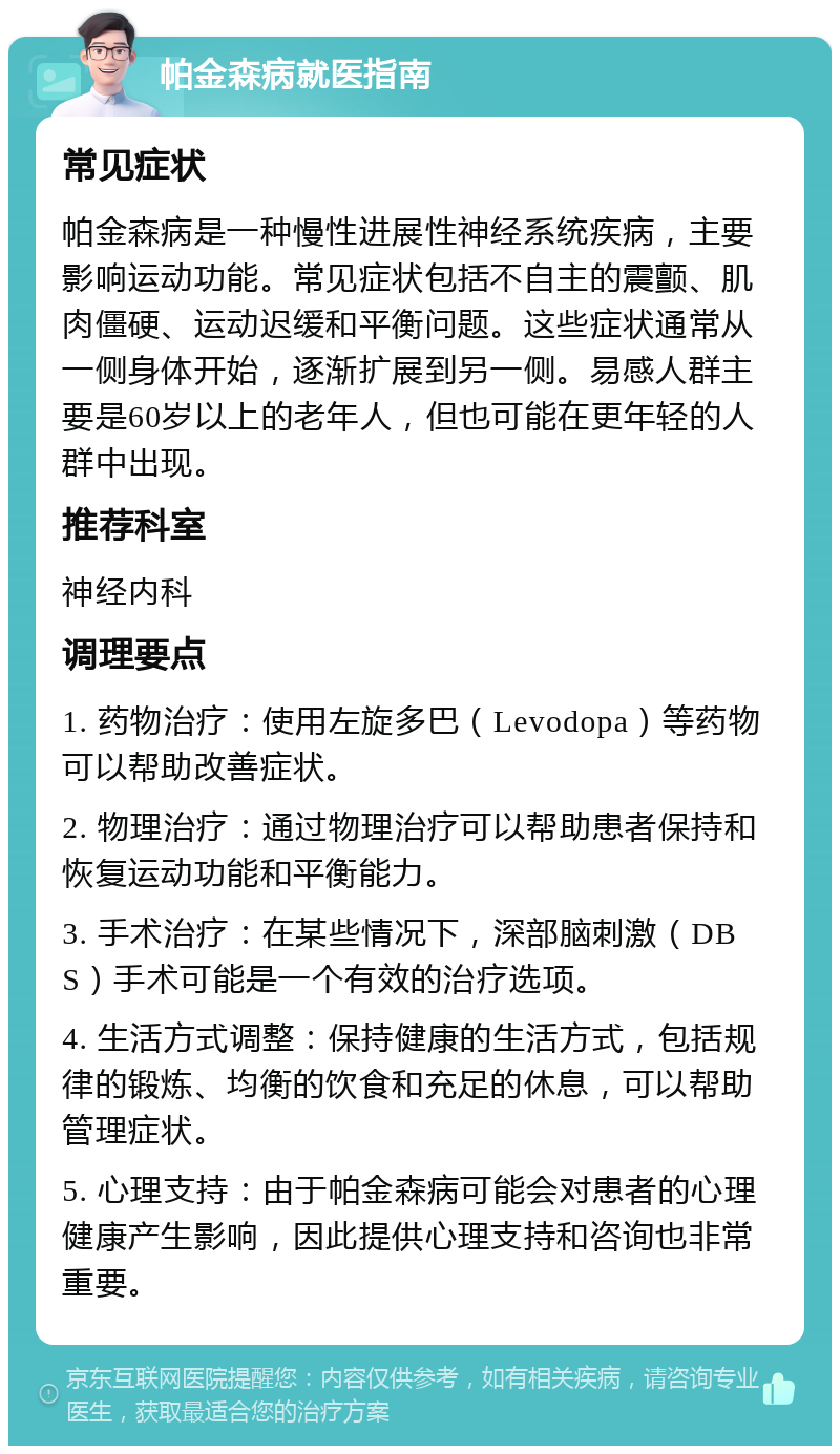 帕金森病就医指南 常见症状 帕金森病是一种慢性进展性神经系统疾病，主要影响运动功能。常见症状包括不自主的震颤、肌肉僵硬、运动迟缓和平衡问题。这些症状通常从一侧身体开始，逐渐扩展到另一侧。易感人群主要是60岁以上的老年人，但也可能在更年轻的人群中出现。 推荐科室 神经内科 调理要点 1. 药物治疗：使用左旋多巴（Levodopa）等药物可以帮助改善症状。 2. 物理治疗：通过物理治疗可以帮助患者保持和恢复运动功能和平衡能力。 3. 手术治疗：在某些情况下，深部脑刺激（DBS）手术可能是一个有效的治疗选项。 4. 生活方式调整：保持健康的生活方式，包括规律的锻炼、均衡的饮食和充足的休息，可以帮助管理症状。 5. 心理支持：由于帕金森病可能会对患者的心理健康产生影响，因此提供心理支持和咨询也非常重要。