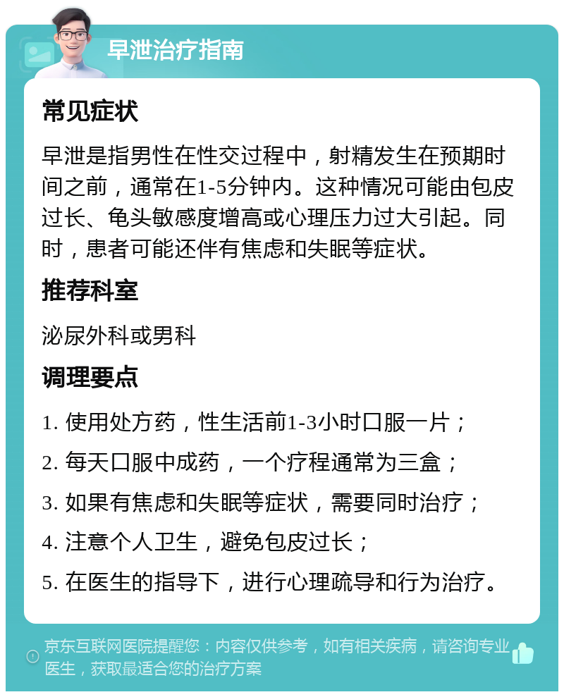 早泄治疗指南 常见症状 早泄是指男性在性交过程中，射精发生在预期时间之前，通常在1-5分钟内。这种情况可能由包皮过长、龟头敏感度增高或心理压力过大引起。同时，患者可能还伴有焦虑和失眠等症状。 推荐科室 泌尿外科或男科 调理要点 1. 使用处方药，性生活前1-3小时口服一片； 2. 每天口服中成药，一个疗程通常为三盒； 3. 如果有焦虑和失眠等症状，需要同时治疗； 4. 注意个人卫生，避免包皮过长； 5. 在医生的指导下，进行心理疏导和行为治疗。