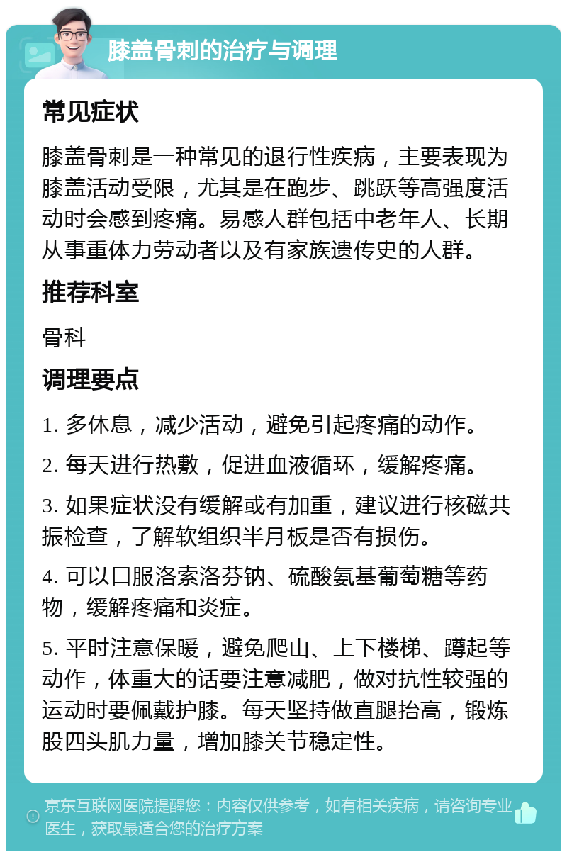 膝盖骨刺的治疗与调理 常见症状 膝盖骨刺是一种常见的退行性疾病，主要表现为膝盖活动受限，尤其是在跑步、跳跃等高强度活动时会感到疼痛。易感人群包括中老年人、长期从事重体力劳动者以及有家族遗传史的人群。 推荐科室 骨科 调理要点 1. 多休息，减少活动，避免引起疼痛的动作。 2. 每天进行热敷，促进血液循环，缓解疼痛。 3. 如果症状没有缓解或有加重，建议进行核磁共振检查，了解软组织半月板是否有损伤。 4. 可以口服洛索洛芬钠、硫酸氨基葡萄糖等药物，缓解疼痛和炎症。 5. 平时注意保暖，避免爬山、上下楼梯、蹲起等动作，体重大的话要注意减肥，做对抗性较强的运动时要佩戴护膝。每天坚持做直腿抬高，锻炼股四头肌力量，增加膝关节稳定性。