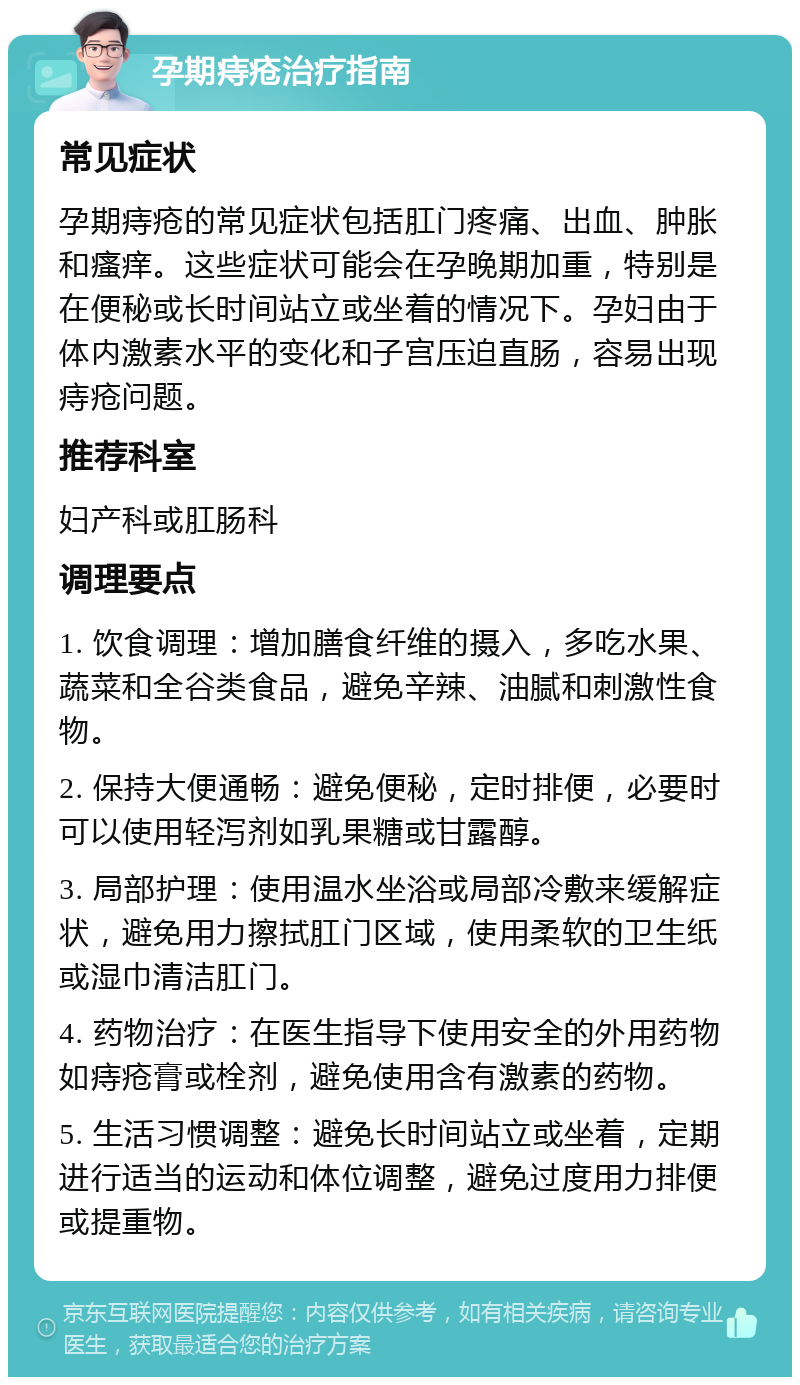 孕期痔疮治疗指南 常见症状 孕期痔疮的常见症状包括肛门疼痛、出血、肿胀和瘙痒。这些症状可能会在孕晚期加重，特别是在便秘或长时间站立或坐着的情况下。孕妇由于体内激素水平的变化和子宫压迫直肠，容易出现痔疮问题。 推荐科室 妇产科或肛肠科 调理要点 1. 饮食调理：增加膳食纤维的摄入，多吃水果、蔬菜和全谷类食品，避免辛辣、油腻和刺激性食物。 2. 保持大便通畅：避免便秘，定时排便，必要时可以使用轻泻剂如乳果糖或甘露醇。 3. 局部护理：使用温水坐浴或局部冷敷来缓解症状，避免用力擦拭肛门区域，使用柔软的卫生纸或湿巾清洁肛门。 4. 药物治疗：在医生指导下使用安全的外用药物如痔疮膏或栓剂，避免使用含有激素的药物。 5. 生活习惯调整：避免长时间站立或坐着，定期进行适当的运动和体位调整，避免过度用力排便或提重物。