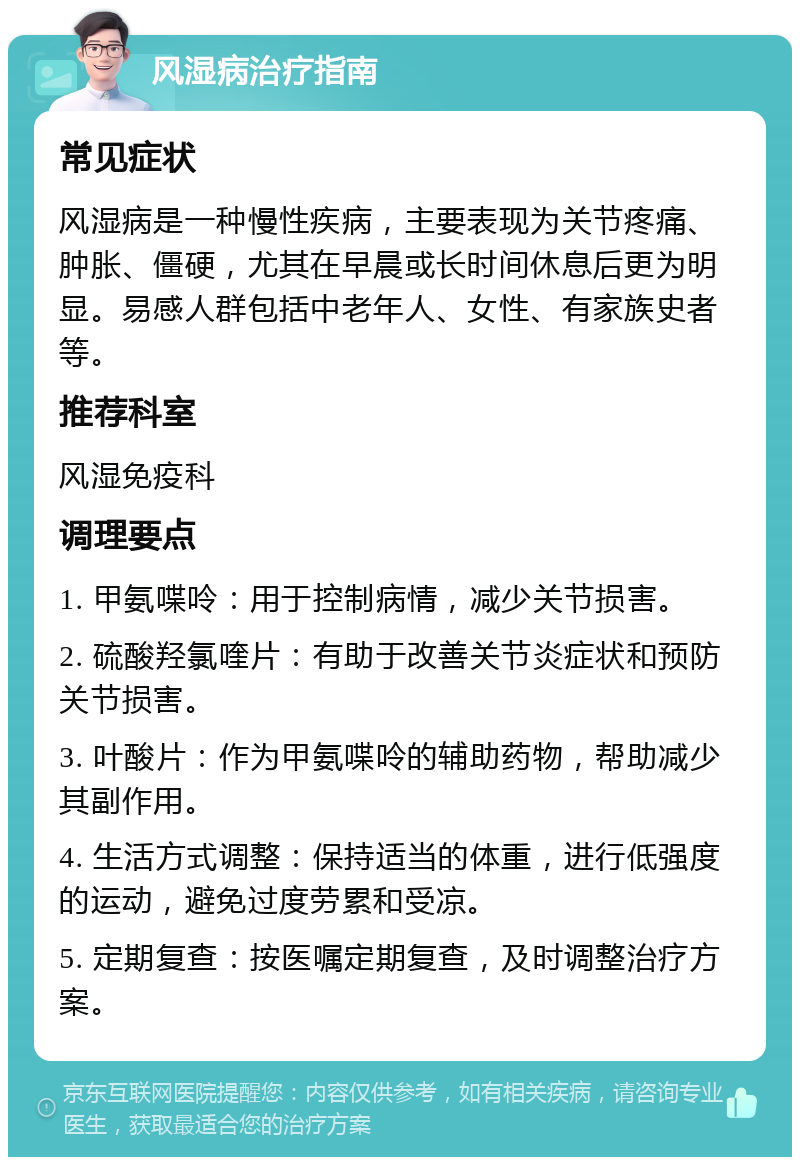 风湿病治疗指南 常见症状 风湿病是一种慢性疾病，主要表现为关节疼痛、肿胀、僵硬，尤其在早晨或长时间休息后更为明显。易感人群包括中老年人、女性、有家族史者等。 推荐科室 风湿免疫科 调理要点 1. 甲氨喋呤：用于控制病情，减少关节损害。 2. 硫酸羟氯喹片：有助于改善关节炎症状和预防关节损害。 3. 叶酸片：作为甲氨喋呤的辅助药物，帮助减少其副作用。 4. 生活方式调整：保持适当的体重，进行低强度的运动，避免过度劳累和受凉。 5. 定期复查：按医嘱定期复查，及时调整治疗方案。