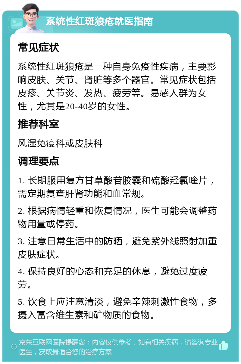 系统性红斑狼疮就医指南 常见症状 系统性红斑狼疮是一种自身免疫性疾病，主要影响皮肤、关节、肾脏等多个器官。常见症状包括皮疹、关节炎、发热、疲劳等。易感人群为女性，尤其是20-40岁的女性。 推荐科室 风湿免疫科或皮肤科 调理要点 1. 长期服用复方甘草酸苷胶囊和硫酸羟氯喹片，需定期复查肝肾功能和血常规。 2. 根据病情轻重和恢复情况，医生可能会调整药物用量或停药。 3. 注意日常生活中的防晒，避免紫外线照射加重皮肤症状。 4. 保持良好的心态和充足的休息，避免过度疲劳。 5. 饮食上应注意清淡，避免辛辣刺激性食物，多摄入富含维生素和矿物质的食物。