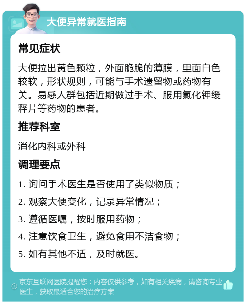 大便异常就医指南 常见症状 大便拉出黄色颗粒，外面脆脆的薄膜，里面白色较软，形状规则，可能与手术遗留物或药物有关。易感人群包括近期做过手术、服用氯化钾缓释片等药物的患者。 推荐科室 消化内科或外科 调理要点 1. 询问手术医生是否使用了类似物质； 2. 观察大便变化，记录异常情况； 3. 遵循医嘱，按时服用药物； 4. 注意饮食卫生，避免食用不洁食物； 5. 如有其他不适，及时就医。