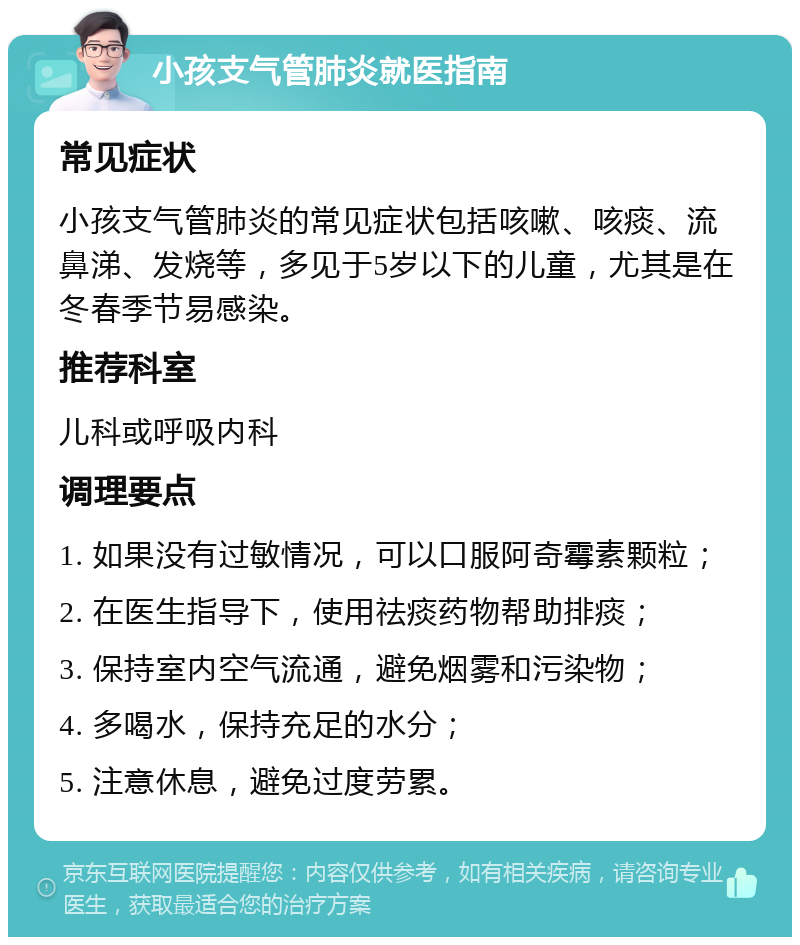 小孩支气管肺炎就医指南 常见症状 小孩支气管肺炎的常见症状包括咳嗽、咳痰、流鼻涕、发烧等，多见于5岁以下的儿童，尤其是在冬春季节易感染。 推荐科室 儿科或呼吸内科 调理要点 1. 如果没有过敏情况，可以口服阿奇霉素颗粒； 2. 在医生指导下，使用祛痰药物帮助排痰； 3. 保持室内空气流通，避免烟雾和污染物； 4. 多喝水，保持充足的水分； 5. 注意休息，避免过度劳累。