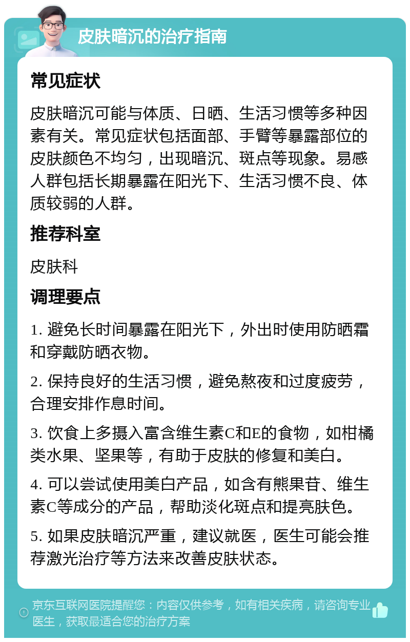 皮肤暗沉的治疗指南 常见症状 皮肤暗沉可能与体质、日晒、生活习惯等多种因素有关。常见症状包括面部、手臂等暴露部位的皮肤颜色不均匀，出现暗沉、斑点等现象。易感人群包括长期暴露在阳光下、生活习惯不良、体质较弱的人群。 推荐科室 皮肤科 调理要点 1. 避免长时间暴露在阳光下，外出时使用防晒霜和穿戴防晒衣物。 2. 保持良好的生活习惯，避免熬夜和过度疲劳，合理安排作息时间。 3. 饮食上多摄入富含维生素C和E的食物，如柑橘类水果、坚果等，有助于皮肤的修复和美白。 4. 可以尝试使用美白产品，如含有熊果苷、维生素C等成分的产品，帮助淡化斑点和提亮肤色。 5. 如果皮肤暗沉严重，建议就医，医生可能会推荐激光治疗等方法来改善皮肤状态。